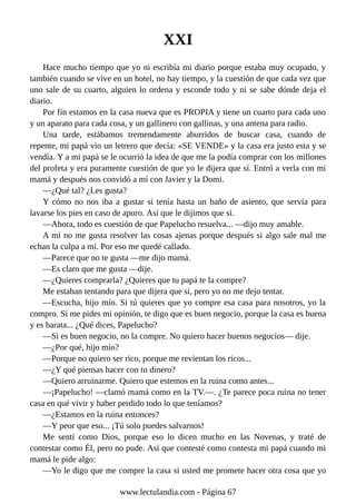 XXI
Hace mucho tiempo que yo ni escribía mi diario porque estaba muy ocupado, y
también cuando se vive en un hotel, no hay tiempo, y la cuestión de que cada vez que
uno sale de su cuarto, alguien lo ordena y esconde todo y ni se sabe dónde deja el
diario.
Por fin estamos en la casa nueva que es PROPIA y tiene un cuarto para cada uno
y un aparato para cada cosa, y un gallinero con gallinas, y una antena para radio.
Una tarde, estábamos tremendamente aburridos de buscar casa, cuando de
repente, mi papá vio un letrero que decía: «SE VENDE» y la casa era justo esta y se
vendía. Y a mi papá se le ocurrió la idea de que me la podía comprar con los millones
del profeta y era puramente cuestión de que yo le dijera que sí. Entró a verla con mi
mamá y después nos convidó a mí con Javier y la Domi.
—¿Qué tal? ¿Les gusta?
Y cómo no nos iba a gustar si tenía hasta un baño de asiento, que servía para
lavarse los pies en caso de apuro. Así que le dijimos que sí.
—Ahora, todo es cuestión de que Papelucho resuelva... —dijo muy amable.
A mí no me gusta resolver las cosas ajenas porque después si algo sale mal me
echan la culpa a mí. Por eso me quedé callado.
—Parece que no te gusta —me dijo mamá.
—Es claro que me gusta —dije.
—¿Quieres comprarla? ¿Quieres que tu papá te la compre?
Me estaban tentando para que dijera que sí, pero yo no me dejo tentar.
—Escucha, hijo mío. Si tú quieres que yo compre esa casa para nosotros, yo la
compro. Si me pides mi opinión, te digo que es buen negocio, porque la casa es buena
y es barata... ¿Qué dices, Papelucho?
—Si es buen negocio, no la compre. No quiero hacer buenos negocios— dije.
—¿Por qué, hijo mío?
—Porque no quiero ser rico, porque me revientan los ricos...
—¿Y qué piensas hacer con tu dinero?
—Quiero arruinarme. Quiero que estemos en la ruina como antes...
—¡Papelucho! —clamó mamá como en la TV.—. ¿Te parece poca ruina no tener
casa en qué vivir y haber perdido todo lo que teníamos?
—¿Estamos en la ruina entonces?
—Y peor que eso... ¡Tú solo puedes salvarnos!
Me sentí como Dios, porque eso lo dicen mucho en las Novenas, y traté de
contestar como Él, pero no pude. Así que contesté como contesta mi papá cuando mi
mamá le pide algo:
—Yo le digo que me compre la casa si usted me promete hacer otra cosa que yo
www.lectulandia.com - Página 67
 