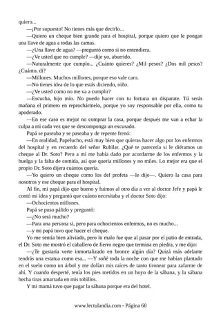 quiero...
—¡Por supuesto! No tienes más que decirlo...
—Quiero un cheque bien grande para el hospital, porque quiero que le pongan
una llave de agua a todas las camas.
—¿Una llave de agua? —preguntó como si no entendiera.
—¿Ve usted que no cumple? —dije yo, aburrido.
—Naturalmente que cumplo... ¿Cuánto quieres? ¿Mil pesos? ¿Dos mil pesos?
¿Cuánto, di?
—Millones. Muchos millones, porque eso vale caro.
—No tienes idea de lo que estás diciendo, niño.
—¿Ve usted como no me va a cumplir?
—Escucha, hijo mío. No puedo hacer con tu fortuna un disparate. Tú serás
mañana el primero en reprochármelo, porque yo soy responsable por ella, como tu
apoderado.
—En ese caso es mejor no comprar la casa, porque después me van a echar la
culpa a mí cada vez que se descomponga un excusado.
Papá se paseaba y se paseaba y de repente frenó:
—En realidad, Papelucho, está muy bien que quieras hacer algo por los enfermos
del hospital y en recuerdo del señor Rubilar. ¿Qué te parecería si le diéramos un
cheque al Dr. Soto? Pero a mí me había dado por acordarme de los enfermos y la
huelga y la falta de comida, así que quería millones y no miles. Lo mejor era que el
propio Dr. Soto dijera cuántos quería.
—Yo quiero un cheque como los del profeta —le dije—. Quiero la casa para
nosotros y ese cheque para el hospital.
Al fin, mi papá dijo que bueno y fuimos al otro día a ver al doctor Jefe y papá le
contó mi idea y preguntó que cuánto necesitaba y el doctor Soto dijo:
—Ochocientos millones.
Papá se puso pálido y preguntó:
—¿No será mucho?
—Para una persona sí, pero para ochocientos enfermos, no es mucho...
—y mi papá tuvo que hacer el cheque.
Yo me sentía bien aliviado, pero lo malo fue que al pasar por el patio de entrada,
el Dr. Soto me mostró el caballero de fierro negro que termina en piedra, y me dijo:
—¿Te gustaría verte inmortalizado en bronce algún día? Quizá más adelante
tendrás una estatua como esa... —Y soñé toda la noche con que me habían plantado
en el suelo como un árbol y me dolían mis raíces de tanto tironear para zafarme de
ahí. Y cuando desperté, tenía los pies metidos en un hoyo de la sábana, y la sábana
hecha tiras amarrada en mis tobillos.
Y mi mamá tuvo que pagar la sábana porque era del hotel.
www.lectulandia.com - Página 68
 