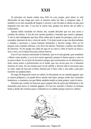 XXII
Al principio mi mamá estaba muy feliz en casa propia, pero ahora se está
aburriendo de que tenga que venir el maestro todos los días a componer algo. Y
también ya se está cansando de limpiar y encerar y por fin dejó el sótano en paz para
limpiarlo este otro año. Y esa fue la suerte mía, porque me dieron ahí un taller o
Laboratorio.
Apenas había instalado mi oficina ahí, cuando descubrí que era una cueva o
criadero de ratones. Y son de esos ratones grandes y forzudos que corren y galopan.
Y son lo más inteligentes que hay. Ellos saben que la gente los persigue y por eso se
esconden; duermen de día y viven de noche. Y lo único malo es que son desconfiados
y tímidos y nerviosos y cuesta bastante enseñarlos y hacerse amigo. Pero yo les
preparo unas comidas sabrosas y les llevo los diarios. Tenemos a medias una fábrica
de hueveras. Yo les pongo una tabla de tapa en su cueva y ellos le hacen un hoyo y
otro y otro y así la dejan lista para colocar huevos.
Con el Casi estamos entrenando al Salomón, que es el más grande, para mandarlo
a Marte como prueba, y ya ni nos cuesta agarrarlo, porque le damos queso y vino en
su jarro-cohete. Es un jarro de lavatorio antiguo que encontramos en mi laboratorio y
tiene varios lentes o perforaciones en el fondo, que nos sirven para ver a Salomón
mientras él come. En ese mismo jarro irá de satélite y llevará todo lo necesario para
su viaje: ropas de lana por si hiela, limones por si hace calor y una radio a pila para
trasmitir sus palpitaciones.
En lugar de dispararlo como un cohete, lo elevaremos en un volantín gigante, que
es menos peligroso y lo puede llevar mucho más lejos, porque arriba hay corrientes
fantásticas, y contamos con que Marte también tendrá su imán propio, como la tierra.
Tenemos que vender las hueveras para comprar hilo de nylon por kilómetros y los
materiales para hacer el volantín gigante. El Casi me convidó a Osorno en Semana
Santa y desde ahí veremos pasar a Salomón en su satélite porque estará en «órbita»
www.lectulandia.com - Página 69
 