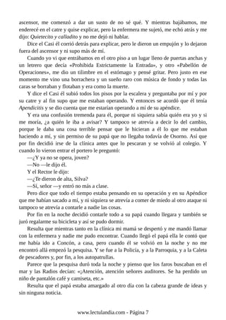 ascensor, me comenzó a dar un susto de no sé qué. Y mientras bajábamos, me
enderecé en el catre y quise explicar, pero la enfermera me sujetó, me echó atrás y me
dijo: Quietecito y calladito y no me dejó ni hablar.
Dice el Casi él corrió detrás para explicar, pero le dieron un empujón y lo dejaron
fuera del ascensor y ni supo más de mí.
Cuando yo vi que entrábamos en el otro piso a un lugar lleno de puertas anchas y
un letrero que decía «Prohibida Estrictamente la Entrada», y otro «Pabellón de
Operaciones», me dio un tilimbre en el estómago y pensé gritar. Pero justo en ese
momento me vino una borrachera y un sueño raro con música de fondo y todas las
caras se borraban y flotaban y era como la muerte.
Y dice el Casi él subió todos los pisos por la escalera y preguntaba por mí y por
su catre y al fin supo que me estaban operando. Y entonces se acordó que él tenía
Apendicitis y se dio cuenta que me estarían operando a mí de su apéndice.
Y era una confusión tremenda para él, porque ni siquiera sabía quién era yo y si
me moría, ¿a quién le iba a avisar? Y tampoco se atrevía a decir lo del cambio,
porque le daba una cosa terrible pensar que le hicieran a él lo que me estaban
haciendo a mí, y sin permiso de su papá que no llegaba todavía de Osorno. Así que
por fin decidió irse de la clínica antes que lo pescaran y se volvió al colegio. Y
cuando lo vieron entrar el portero le preguntó:
—¿Y ya no se opera, joven?
—No —le dijo él.
Y el Rector le dijo:
—¿Te dieron de alta, Silva?
—Sí, señor —y entró no más a clase.
Pero dice que todo el tiempo estaba pensando en su operación y en su Apéndice
que me habían sacado a mí, y ni siquiera se atrevía a comer de miedo al otro ataque ni
tampoco se atrevía a contarle a nadie las cosas.
Por fin en la noche decidió contarle todo a su papá cuando llegara y también se
juró regalarme su bicicleta y así se pudo dormir.
Resulta que mientras tanto en la clínica mi mamá se despertó y me mandó llamar
con la enfermera y nadie me pudo encontrar. Cuando llegó el papá ella le contó que
me había ido a Concón, a casa, pero cuando él se volvió en la noche y no me
encontró allá empezó la pesquisa. Y se fue a la Policía, y a la Parroquia, y a la Caleta
de pescadores y, por fin, a los autopatrullas.
Parece que la pesquisa duró toda la noche y pienso que los faros buscaban en el
mar y las Radios decían: «¡Atención, atención señores auditores. Se ha perdido un
niño de pantalón café y camiseta, etc.»
Resulta que el papá estaba amargado al otro día con la cabeza grande de ideas y
sin ninguna noticia.
www.lectulandia.com - Página 7
 