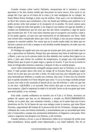 Cuando veamos cómo vuelve Salomón, ensayaremos de ir nosotros y como
queremos ir los dos, hemos tenido que buscarnos un socio nuevo. Este socio es un
amigo del Casi, que es el Genio de la clase y el más inteligente de su colegio. Se
llama Mateo Eneas Verdugo y tiene cara de mellizo. Vino ayer a ver mi laboratorio y
se llevó dos ratones para estudiarlos y hoy me llamó por teléfono para pedirme si le
podía prestar ocho más porque se le escaparon en la prueba. Yo reuní catorce para
elegir y escogí los ocho más gordos y los tengo en una maleta con tapa de alambre, y
estaban tan hambrientos que les tuve que dar dos libros completos y algo de queso
que encontré por ahí. Y les vino tanta vitamina que se escaparon con maleta y todo y
ni los podía agarrar, así que tuve que encerrarlos en mi laboratorio con llave. Todo
esto resulta bien complicado ahora que volví al Colegio y hay tan poco tiempo para
preparar la cuestión satélite. Por suerte que en la noche sueño todas las ideas que no
alcanzo a pensar en el día y aunque se me olvidan cuando despierto, en todo caso me
sirven de práctica.
El Verdugo me regaló una cosa rara que no sé para qué sirve, pero en todo caso la
voy a aprovechar en Salomón. Porque hay que entrenar muy bien al individuo que va
a Marte, y por eso yo lo entreno todos los días dándole cien vueltas bien ligero en su
jarro, y para que resista los cambios de temperatura, le pongo una vela prendida
debajo hasta que el jarro se pone negro y quema al tocarlo. Y por fin en la noche lo
meto al refrigerador mientras comemos y después le doy su comida propia.
Javier anda tremendamente amargado porque parece que la Verónica ya no le da
bola. Y todo porque ahora ella tiene un amigo de la Escuela Naval, aunque según
Javier no es más que uno con olor a leche. En todo caso hay otra chiquilla que se lo
pasa llamando por teléfono y cuando uno contesta, ella corta. Y tiene una risa chinche
que se queda sonando en el fono después que corta. Y yo ya la tengo cachada porque
se pasa casi todo el día asomada al balcón de la casa de enfrente y cada vez que me
ve me dice: «QUIUBO» y se esconde. Pero Javier dice que es una mocosa y no la
mira tampoco. ¡Qué le importará la edad si le da bola! Javier es de esa gente que tiene
que tener polola, si no, revienta.
Esta tarde, cuando estábamos en reunión con el Casi y el Eneas, movimos un
pedazo de ropero que hay en mi laboratorio y resultó un DESCUBRIMIENTO.
Arriba, en la parte alta, una ventanita extraña, y abajo, en la parte baja una Cueva
misteriosa sin fin. Es lo bueno de una casa antigua como la nuestra, que tiene Pasos
Secretos, seguramente del tiempo de la persecución de los Cristianos. Aunque apenas
cabíamos de a uno, nos fuimos metiendo, y arrastrándonos por su oscuridad que tenía
olor a Catacumba y aunque nos arrastramos kilómetros, ni llegamos a otra parte. Pero
vamos a organizar una pesquisa con linterna, y ahí veremos.
Cuando salimos a la luz, o sea al laboratorio, había en la ventanita de arriba unos
ojos mirándonos. Eneas quedó como hipnotizado y era inútil hablarle. Por fin se
www.lectulandia.com - Página 70
 