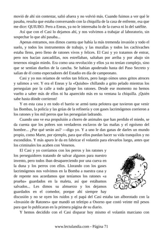 movió de ahí sin contestar, salió afuera y no volvió más. Cuando fuimos a ver qué le
pasaba, resulta que estaba conversando con la chiquilla de la casa de enfrente, esa que
me dice: QUIUBO. Pero a Eneas, ya no le interesaba lo de la cueva ni lo del satélite.
Así que con el Casi lo dejamos ahí, y nos volvimos a trabajar al laboratorio, sin
sospechar lo que ahí pasaba...
Apenas entramos, nos dimos cuenta que había la más tremenda invasión y todo el
suelo, y todos los instrumentos de trabajo, y las murallas y todos los cachivaches
estaba lleno, pero lleno de ratones vivos y felices. El Casi y yo tratamos de entrar,
pero nos hacían zancadillas, nos estrellaban, saltaban por arriba y por abajo sin
tenernos ningún miedo. Era como una revolución y ellos ya no tenían complejo, sino
que se sentían dueños de la cancha. Se habían apoderado hasta del Paso Secreto y
salían de él como espectadores del Estadio en día de campeonato.
Casi y yo nos reíamos de verlos tan felices, pero luego oímos unos gritos atroces
y salimos a ver. Y era el Eneas y la «Quiubo» chillando a grito pelado mientras los
perseguían por la calle a todo galope los ratones. Desde ese momento no hemos
vuelto a saber más de ellos ni ha aparecido más en su ventana la chiquilla. ¡Quién
sabe hasta dónde corrieron!
Y en esta casa y en todo el barrio se armó tanta pelotera que tuvieron que venir
las Bombas, la policía y las grúas de la refinería y con gases lacrimógenos corrieron a
los ratones y los mil perros que los perseguían ladrando.
Cuando uno ve esa propulsión a chorro de animales que han perdido el miedo, se
da cuenta que los pobres son verdaderos esclavos de las mañas y el egoísmo del
hombre... ¿Por qué serán así? —digo yo. Y a uno le dan ganas de darles un mundo
propio, como Marte, por ejemplo, para que ellos puedan hacer su vida tranquilos y no
escondidos. Y más apuro le da en fabricar el volantín para elevarlos luego, antes que
los criminales los acaben con Venenos.
El Casi y yo corríamos con los perros y los ratones y
los perseguidores tratando de salvar algunos para nuestro
invento, pero todos iban desapareciendo por una cueva en
la duna y los perros con ellos. Llorando con los gases
lacrimógenos nos volvimos en la Bomba a nuestra casa y
de repente nos acordamos que teníamos los ratones «a
prueba» guardados en la maleta, así que estábamos
salvados... Les dimos su almuerzo y los dejamos
guardados en el comedor, porque ahí siempre hay
discusión y no se oyen los ruidos y el papá del Casi estaba tan alborotado con la
«Invasión de Ratones» que mandó un teletipo a Osorno que costó veinte mil pesos
para que lo publicaran en la primera página de su diario.
Y hemos decidido con el Casi disparar hoy mismo el volantín marciano con
www.lectulandia.com - Página 71
 