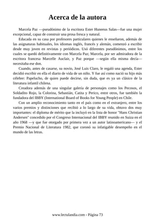 Acerca de la autora
Marcela Paz —pseudónimo de la escritora Ester Huneeus Salas—fue una mujer
excepcional, capaz de construir una prosa fresca y natural.
Educada en su casa por profesores particulares quienes le enseñaron, además de
las asignaturas habituales, los idiomas inglés, francés y alemán, comenzó a escribir
desde muy joven en revistas y periódicos. Usó diferentes pseudónimos, entre los
cuales se quedó definitivamente con Marcela Paz; Marcela, por ser admiradora de la
escritora francesa Marcelle Auclair, y Paz porque —según ella misma decía—
necesitaba ese don.
Cuando, antes de casarse, su novio, José Luis Claro, le regaló una agenda, Ester
decidió escribir en ella el diario de vida de un niño. Y fue así como nació su hijo más
célebre: Papelucho, de quien puede decirse, sin duda, que es ya un clásico de la
literatura infantil chilena.
Creadora además de una singular galería de personajes como los Pecosos, el
Soldadito Rojo, la Colorina, Sebastián, Catita y Perico, entre otros, fue también la
fundadora del IBBY (International Board of Books for Young People) en Chile.
Con un amplio reconocimiento tanto en el país como en el extranjero, entre los
varios premios y distinciones que recibió a lo largo de su vida, obtuvo dos muy
importantes: el diploma de mérito que la incluyó en la lista de honor "Hans Christian
Andersen" concedido por el Congreso Internacional del IBBY reunido en Suiza en el
año 1968 —y que fue otorgado por primera vez a un autor latinoamericano— y el
Premio Nacional de Literatura 1982, que coronó su infatigable desempeño en el
mundo de las letras.
www.lectulandia.com - Página 73
 