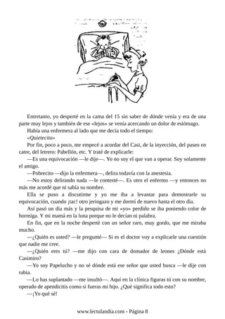 Entretanto, yo desperté en la cama del 15 sin saber de dónde venía y era de una
parte muy lejos y también de ese «lejos» se venía acercando un dolor de estómago.
Había una enfermera al lado que me decía todo el tiempo:
«Quietecito»
Por fin, poco a poco, me empecé a acordar del Casi, de la inyección, del paseo en
catre, del letrero: Pabellón, etc. Y traté de explicarle:
—Es una equivocación —le dije—. Yo no soy el que van a operar. Soy solamente
el amigo.
—Pobrecito —dijo la enfermera—, delira todavía con la anestesia.
—No estoy delirando nada —le contesté—. Es otro el enfermo —y entonces no
más me acordé que ni sabía su nombre.
Ella se puso a discutirme y yo me iba a levantar para demostrarle su
equivocación, cuando ¡tac! otro jeringazo y me dormí de nuevo hasta el otro día.
Así pasó un día más y la pesquisa de mi «yo» perdido se iba poniendo color de
hormiga. Y mi mamá en la luna porque no le decían ni palabra.
En fin, que en la noche desperté con un señor raro, muy gordo, que me miraba
mucho.
—¿Quién es usted? —le pregunté— Si es el doctor voy a explicarle una cuestión
que nadie me cree.
—¿Quién eres tú? —me dijo con cara de domador de leones ¿Dónde está
Casimiro?
—Yo soy Papelucho y no sé dónde está ese señor que usted busca —le dije con
rabia.
—Lo has suplantado —me insultó—. Aquí en la clínica figuras tú con su nombre,
operado de apendicitis como si fueras mi hijo. ¿Qué significa todo esto?
—¡Yo qué sé!
www.lectulandia.com - Página 8
 