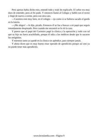 Pero apenas había dicho esto, entendí todo y traté de explicarle. El señor era muy
duro de entender, pero al fin pudo. Y entonces llamó al Colegio y habló con el rector
y llegó de nuevo a verme, pero con otra cara.
—Casimiro está muy bien, en el colegio —ijo como si se hubiera sacado el gordo
en la lotería.
—¡Me alegro! —le dije, picado. Entonces él se fue a buscar a mi papá que seguía
rotundamente despistado. Pero cuando me encontró se le rió la cara.
Y parece que el papá del Casimiro pagó la clínica y la operación y todo con tal
que su hijo no fuera acuchillado, porque él odia a los médicos desde que le sacaron
las amígdalas.
Y mientras tanto yo quedé en la clínica sin apéndice, para siempre jamás.
Y ahora dicen que es muy bueno estar operado de apendicitis porque así uno ya
no puede tener más apendicitis.
www.lectulandia.com - Página 9
 