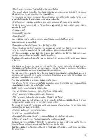 10
-¡Claro! Ahora recuerdo. Tú eres ladrón de automóviles.
-¡No, señor! -clamé furiondo-. Yo estaba cuidando un auto, que es distinto. Y no porque
Ud. es teniente me va a insultar. Soy muy rabioso.
Mis manos se apretaron con ganas de apuñetearlo, pero el teniente estaba herido y con
la nariz fallecida. Le di una mirada terrorista y nada más.
-¿Qué haremos? -trató de levantarse otra vez y se quedó afirmado en su camilla.
-Si Ud. no sabe, menos lo sé yo. Porque lo que yo pienso fijo que es equivocado. ¿No ve
que soy dix-leso?
-¿Y eso qué es?
-Una cuestión especial.
-¿Eres chistoso?
-Ahí es donde está lo malo: creen que soy chistoso cuando hablo en serio.
Nos miramos en la oscuridad.
-Me parece que tu enfermedad no es del cuerpo -dijo.
-Oiga, mi cabeza es de mi cuerpo y no porque yo pienso más ligero que mi carrocería
voy a ser leso. Dix quiere decir no en otro idioma. Ud. me entiende ¿no?
-Sí -dijo pensaroso-, y creo que vale la pena que tratemos de dormir. Nos han pasado
muchas cosas, estoy machucado y es plena noche...
Se recostó otra vez en la camilla y yo me acomodé en un rincón entre unos sacos bastan
te duros...
---
Una sirena de buque me sacó de mi sueño. Ese sueño tremendo en que éramos
náufragos en el fondo del mar, un mar muerto, yo creo. Aunque el submarino hundido no
se movía, resoplaba su sirena angustiosa pidiendo socorro.
Abrí los ojos y vi que era día claro. Sin mar rugente ni pulpos terroristas. Poco a poco el
submarino se convirtió en el viejo helicóptero desfallecido y su motor tormentoso eran
los puros ronquidos de mi teniente.
Pero otra vez sonaba la sirena de buque en alta mar...
Miré afuera. Por la ventana empañada asomaban unos tremendos ojos maquiavélicos,
estupidizados de odio. No pestañeaban jamás.
Salté y me levanté. Remecí a mi teniente.
-¡Hay un monstruo marciano! -clamé triunfante-. ¡Nos espía!
-¿Qué? -su cara hinchada no estaba aún despierta.
-¡Ahí! -le apunté todo entero tartamudo-. ¡Dispare, por favor!
Mi teniente buscó su metralleta, pero no la tenía. Se la habrían robado. Ahora él era un
cualquiera, tan tarado como yo, pero con menos susto.
Se acercó al ventanal y entonces soltó una risotada churumbélica. No se había reído
nunca antes, así que me tilimbré.
-¿Qué qué qué pasa? -seguía tartamudo.
-Es una vaca -contestó calmante.
-¿Una vaca? ¿Una vaca marina? -yo estaba todavía enredado en mi sueño.
-Estamos en un potrero... Aterrizamos anoche ¿no te acuerdas?
Claro, ahora me acordaba. Y también me convencía de que lo otro era sueño. Uno no
tiene confianza en lo que piensa cuando dicen que es dix-leso.
Cuando se pasa el susto, viene el hambre. Mis tripas sulfurosas sonaron como trompetas
del juicio final.
 