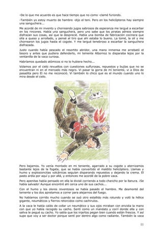 11
-De lo que me acuerdo es que hace tiempo que no como -clamé furiondo.
-También yo estoy muerto de hambre -dijo el teni. Pero en los helicópteros hay siempre
una sanguchera...
Me acordé de mi invento y chorreando jugos sabrosos de esperanza me largué a escarbar
en los rincones. Había una sanguchera, pero uno sabe que los piratas aéreos siempre
disfrazan sus cosas, así que la desprecié. Había una bomba de fabricación cocinera que
olía a queso y arrollado, y pensé al tiro que ahí estaba lo bueno. La tomé, la olí y me
chorrearon los jugos hasta el cogote. Y me largué tenebroso a escarbar la sanguchera
disfrazada.
Justo cuando había pescado el resortito abridor, una mano inmensa me arrebató el
tesoro y antes que pudiera defenderlo, mi teniente Albornoz lo disparaba lejos por la
ventanilla de la vaca curiosa.
Habríamos quedado atómicos si no lo hubiera hecho...
Volamos por el cielo revueltos con cuestiones sulfurosas, repuestos y bujías que no se
encuentran ni en el mercado más negro. Vi pasar la gorra de mi teniente, vi a Dios de
pasadita pero El no me reconoció. Vi también lo chico que es el mundo cuando uno lo
mira desde el cielo.
Pero bajamos. Yo venía montado en mi teniente, agarrado a su cogote y aterrizamos
bastante lejos de la fogata, que se había convertido el maldito helicóptero. Llamas y
humo y explosioncitas volcánicas seguían disparando repuestos y dejando la crema. El
pasto ardía por aquí y por allá, y entonces me acordé de la pobre vaca.
Pero apenitas había pensado en ella la divisé corriendo a todo chancho por la llanura. ¡Se
había salvado! Aunque encontré ahí cerca uno de sus cachos...
Con el humo y los olores reventosos se había pasado el hambre. Me desmonté del
teniente y los dos apretamos a correr para alejarnos del fuego.
No habíamos corrido mucho cuando se oyó otro estallido más rotundo y voló la hélice
gigante, neumáticos y fierros retorcidos como cachirulos.
A la vaca le había caído de collar un neumático y sus ojos miraban con envidia la mano
con que yo había recogido su cacho. Sentí como un mandato y corrí donde ella y con
saliva le pegué su cacho. Yo sabía que los injertos pegan bien cuando están frescos. Y así
supe que voy a ser doctor porque sentí por dentro algo como radiante. También la vaca
 