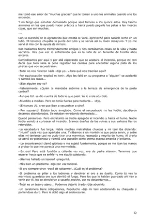 12
me tomó ese amor de ''muchas gracias" que le toman a uno los animales cuando uno los
entiende.
Y no tengo que estudiar demasiado porque seré famoso a los quince años. Hay tantos
animales en los que puedo hacer práctica y hasta puedo pegarle las patas a las moscas
cojas, que son muchas.
---
Con la cuestión de lo agradecida que estaba la vaca, aproveché para sacarle leche en un
tubo. Mi teniente chupaba la punta del tubo y se servía así su buen desayuno. Y yo me
serví el mío con la ayuda de mi teni.
Nos habíamos hecho tremendamente amigos y nos contábamos cosas de la vida y hasta
secretos. Hay que ver lo entretenida que es la vida de un teniente de treinta años
enteros.
Caminábamos por aquí y por allá esperando que se acabara el incendio, porque mi teni
decía que bien valía la pena registrar las cenizas para encontrar alguna pista de los
piratas que nos secuestraron.
-Total no nos hicieron nada -dije yo-. ¿Para qué nos traerían aquí?
-Por equivocación -explicó mi teni-. Algo les falló en su programa o "alguien" se adelantó
y cambió las cosas...
-¿Ese alguien soy yo?
-Naturalmente. ¿Quién te mandaba subirme a la terraza de emergencia de la posta
central?
-Así que Ud. se dio cuenta de todo lo que pasó. Yo lo creía aturdido.
-Aturdido a medias. Pero no tenía fuerza para hablarte... -dijo.
-¿Entonces Ud. cree que iban a secuestrar a otro?
-¡Por supuesto! Estaba todo arreglado. Como el secuestrado no les habló, decidieron
dejarnos abandonados. Se estaban enredando demasiado...
Quedé pensaroso. Pero entretanto se había apagado el incendio y hasta el humo. Nadie
había venido a curiosear el incendio. Éramos dueños de las ruinas y sus valiosos fierros
retorcidos.
-La escabadura fue larga. Había muchas metralletas chuecas y mi teni iba diciendo:
"¡Hum!" cada vez que apartaba una. Tirábamos a un montón lo que podía servir, y entre
ellas mi teniente casi no pudo tirar una marmicoc repesada y negrita de humo. Al tirarla
se abrió ex-plosionosa y vomitó una cuestión como crema espesa amarilla y brillante.
-¡Lo encontramos! clamó glorioso y me sujetó fuertemente, porque se me iban las manos
a probar lo que me parecía una mermelada.
-¡Es oro! Pero está fundido y caliente -su voz, era de padre eterno-. Tenemos que
esperar hasta que se enfríe -y me siguió sujetando.
-¿Hemos hallado un tesoro? -pregunté.
-Más bien un problema -dijo con voz funeral.
-El oro siempre sirve -traté de soltarme-. ¿Cuál es el problema?
-El problema es pillar a los ladrones y devolver el oro a su dueño. Como tú ves la
marmicoc guardaba oro que derritió el fuego. Pero los que lo habían guardado ahí van a
venir por él. No se atrevieron a sacarlo anoche, por no despertarnos...
-Total es un tesoro ajeno... Podemos dejarlo tirado -dije aburrido.
-Un carabinero tiene obligaciones, Papelucho -dijo mi teni abotonando su chaqueta y
poniéndose duro. Pero le dolió algo al enderezarse.
 