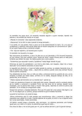 13
Yo también me puse duro. Un teniente necesita alguien a quien mandar. Apreté mis
talones y me achaté las manos en el popí.
-¡Mande mi teniente! -dije esperando órdenes.
-¡Descansa! Ya te diré mi plan cuando lo tenga pensado...
Y se sentó, en una piedra. Poco a poco se le iba deshinchando la nariz. Yo y la vaca lo
mirábamos y veíamos unas pocas ideas que le hacían cosquillas sin convertirse en "plan".
El sol subió hasta arriba y comenzó a bajar.
-¡Ya! -dijo de repente y se levantó poco a poco.
Yo también me levanté y lo seguí.
Nos acercamos al problema, o sea a la olla con su oro derretido y él lo levantó limpiecito
en sus manos. Era una cuestión como "brazo de reina" medio chueco para un lado pero
brillante que dolían los ojos. Se había puesto duro como piedra.
-Tendremos que esconder nuestro "problema" hasta llegar donde el juez.
Entonces se sacó los pantalones y yo miré a otro lado, con respeto. ¿Qué iría a hacer
desnudo? ¿O se estaría volviendo un poco loco?
Lo aguaité con disimulo y vi que se había sacado la camisa. La estaba haciendo tiras, lo
que se llama tiras, largas, raras... ¿Qué diría su señora cuando viera esa camisa? Nunca
más la podría componer.
Fue añadiendo las tiras, hizo un rollo con ellas y entonces tomó la cuestión de oro y se la
empezó a probar por todos lados: primero en la rodilla, después debajo de ella, en la
pantorrilla, en la cintura...
"¡Pobre esposa del teniente con su marido loco" -pensé yo.
Y dale con ajustarse el tesoro en cada parte del cuerpo. Después volvió a probarlo detrás
de la rodilla y comenzó a vendarlo firme con las tiras de la camisa. Quedó como
enyesado, con la pierna bien tiesa y mucho más gorda. Apenitas le entró la pierna del
pantalón. Yo lo miraba sin preguntarle nada.
Ensayó de caminar y cojeaba bastante. Pero por fin pudo dar unos pasos más ligero y se
rió. Yo me alegré por su señora, porque entendí lo que él estaba haciendo.
Levantó la marmicoc y le probó la tapa.
-Ahora echaremos aquí lo más pesado que encontremos -dijo y comenzó a elegir los
repuestos que cabían en la olla. Cuando apenas se la podía, la cerró y fue a dejarla entre
las ruinas quemadas, medio escondida.
-El ladrón vendrá luego a buscarla -dijo sonrisoso-. Le estamos poniendo una trampa
igual que a un ratón y si viene, lo pillaremos igual que al ratón...
Era chora la idea y me reí de gusto por mí, por la señora del teni y por la genial trampa.
 
