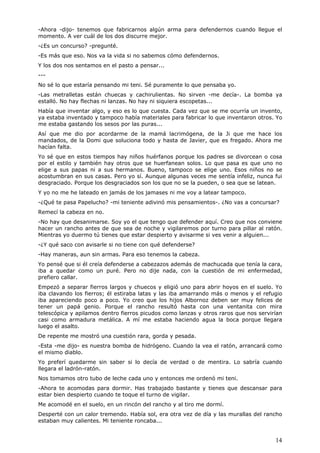 14
-Ahora -dijo- tenemos que fabricarnos algún arma para defendernos cuando llegue el
momento. A ver cuál de los dos discurre mejor.
-¿Es un concurso? -pregunté.
-Es más que eso. Nos va la vida si no sabemos cómo defendernos.
Y los dos nos sentamos en el pasto a pensar...
---
No sé lo que estaría pensando mi teni. Sé puramente lo que pensaba yo.
-Las metralletas están chuecas y cachirulientas. No sirven -me decía-. La bomba ya
estalló. No hay flechas ni lanzas. No hay ni siquiera escopetas...
Había que inventar algo, y eso es lo que cuesta. Cada vez que se me ocurría un invento,
ya estaba inventado y tampoco había materiales para fabricar lo que inventaron otros. Yo
me estaba gastando los sesos por las puras...
Así que me dio por acordarme de la mamá lacrimógena, de la Ji que me hace los
mandados, de la Domi que soluciona todo y hasta de Javier, que es fregado. Ahora me
hacían falta.
Yo sé que en estos tiempos hay niños huérfanos porque los padres se divorcean o cosa
por el estilo y también hay otros que se huerfanean solos. Lo que pasa es que uno no
elige a sus papas ni a sus hermanos. Bueno, tampoco se elige uno. Esos niños no se
acostumbran en sus casas. Pero yo sí. Aunque algunas veces me sentía infeliz, nunca fui
desgraciado. Porque los desgraciados son los que no se la pueden, o sea que se latean.
Y yo no me he lateado en jamás de los jamases ni me voy a latear tampoco.
-¿Qué te pasa Papelucho? -mi teniente adivinó mis pensamientos-. ¿No vas a concursar?
Remecí la cabeza en no.
-No hay que desanimarse. Soy yo el que tengo que defender aquí. Creo que nos conviene
hacer un rancho antes de que sea de noche y vigilaremos por turno para pillar al ratón.
Mientras yo duermo tú tienes que estar despierto y avisarme si ves venir a alguien...
-¿Y qué saco con avisarle si no tiene con qué defenderse?
-Hay maneras, aun sin armas. Para eso tenemos la cabeza.
Yo pensé que si él creía defenderse a cabezazos además de machucada que tenía la cara,
iba a quedar como un puré. Pero no dije nada, con la cuestión de mi enfermedad,
prefiero callar.
Empezó a separar fierros largos y chuecos y eligió uno para abrir hoyos en el suelo. Yo
iba clavando los fierros; él estiraba latas y las iba amarrando más o menos y el refugio
iba apareciendo poco a poco. Yo creo que los hijos Albornoz deben ser muy felices de
tener un papá genio. Porque el rancho resultó hasta con una ventanita con mira
telescópica y apilamos dentro fierros picudos como lanzas y otros raros que nos servirían
casi como armadura metálica. A mí me estaba haciendo agua la boca porque llegara
luego el asalto.
De repente me mostró una cuestión rara, gorda y pesada.
-Esta -me dijo- es nuestra bomba de hidrógeno. Cuando la vea el ratón, arrancará como
el mismo diablo.
Yo preferí quedarme sin saber si lo decía de verdad o de mentira. Lo sabría cuando
llegara el ladrón-ratón.
Nos tomamos otro tubo de leche cada uno y entonces me ordenó mi teni.
-Ahora te acomodas para dormir. Has trabajado bastante y tienes que descansar para
estar bien despierto cuando te toque el turno de vigilar.
Me acomodé en el suelo, en un rincón del rancho y al tiro me dormí.
Desperté con un calor tremendo. Había sol, era otra vez de día y las murallas del rancho
estaban muy calientes. Mi teniente roncaba...
 