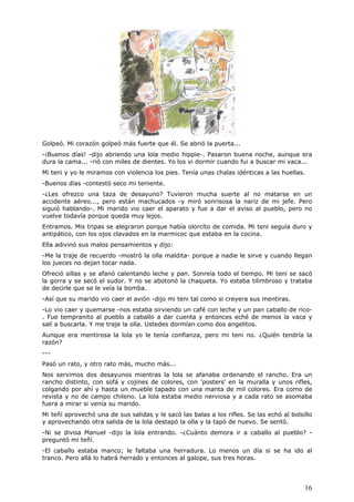 16
Golpeó. Mi corazón golpeó más fuerte que él. Se abrió la puerta...
-¡Buenos días! -dijo abriendo una lola medio hippie-. Pasaron buena noche, aunque era
dura la cama... -rió con miles de dientes. Yo los vi dormir cuando fui a buscar mi vaca...
Mi teni y yo le miramos con violencia los pies. Tenía unas chalas idénticas a las huellas.
-Buenos días -contestó seco mi teniente.
-¿Les ofrezco una taza de desayuno? Tuvieron mucha suerte al no matarse en un
accidente aéreo..., pero están machucados -y miró sonrisosa la nariz de mi jefe. Pero
siguió hablando-. Mi marido vio caer el aparato y fue a dar el aviso al pueblo, pero no
vuelve todavía porque queda muy lejos.
Entramos. Mis tripas se alegraron porque había olorcíto de comida. Mi teni seguía duro y
antipático, con los ojos clavados en la marmicoc que estaba en la cocina.
Ella adivinó sus malos pensamientos y dijo:
-Me la traje de recuerdo -mostró la olla maldita- porque a nadie le sirve y cuando llegan
los jueces no dejan tocar nada.
Ofreció sillas y se afanó calentando leche y pan. Sonreía todo el tiempo. Mi teni se sacó
la gorra y se secó el sudor. Y no se abotonó la chaqueta. Yo estaba tilimbroso y trataba
de decirle que se le veía la bomba.
-Así que su marido vio caer el avión -dijo mi teni tal como si creyera sus mentiras.
-Lo vio caer y quemarse -nos estaba sirviendo un café con leche y un pan caballo de rico-
. Fue tempranito al pueblo a caballo a dar cuenta y entonces eché de menos la vaca y
salí a buscarla. Y me traje la olla. Ustedes dormían como dos angelitos.
Aunque era mentirosa la lola yo le tenía confianza, pero mi teni no. ¿Quién tendría la
razón?
---
Pasó un rato, y otro rato más, mucho más...
Nos servimos dos desayunos mientras la lola se afanaba ordenando el rancho. Era un
rancho distinto, con sofá y cojines de colores, con 'posters' en la muralla y unos rifles,
colgando por ahí y hasta un mueble tapado con una manta de mil colores. Era como de
revista y no de campo chileno. La lola estaba medio nerviosa y a cada rato se asomaba
fuera a mirar si venía su marido.
Mi teñí aprovechó una de sus salidas y le sacó las balas a los rifles. Se las echó al bolsillo
y aprovechando otra salida de la lola destapó la olla y la tapó de nuevo. Se sentó.
-Ni se divisa Manuel -dijo la lola entrando. -¿Cuánto demora ir a caballo al pueblo? -
preguntó mi teñí.
-El caballo estaba manco; le faltaba una herradura. Lo menos un día si se ha ido al
tranco. Pero allá lo habrá herrado y entonces al galope, sus tres horas.
 