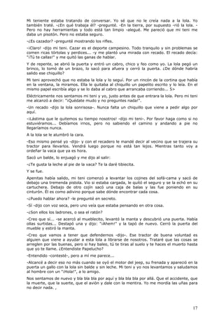 17
Mi teniente estaba tratando de conversar. Yo sé que no le creía nada a la lola. Yo
también traté. -¿En qué trabaja él? -pregunté. -En la tierra, por supuesto -rió la lola. -
Pero no hay herramientas y todo está tan limpio -alegué. Me pareció que mi teni me
daba un pisotón. Pero no estaba seguro.
-¿Es cazador? -pregunté mostrando los rifles.
-¡Claro! -dijo mi teni. Cazar es el deporte campesino. Todo tranquilo y sin problemas se
comen ricas tórtolas y perdices... -y me plantó una mirada con recado. El recado decía:
"¡Tú te callas!" y me quitó las ganas de hablar.
Y de repente, se abrió la puerta y entró un cabro, chico y feo como yo. La lola pegó un
brinco, lo tomó de un brazo, lo sacó para afuera y cerró la puerta. ¿De dónde habría
salido ese chiquillo?
Mi teni aprovechó que no estaba la lola y lo seguí. Por un rincón de la cortina que había
en la ventana, la miramos. Ella le quitaba al chiquillo un papelito escrito y lo leía. En el
mismo papel escribía algo y se lo daba al cabro que arrancaba corriendo... 5>
Eléctricamente nos sentamos mi teni y yo, justo antes de que entrara la lola. Pero mi teni
me alcanzó a decir: "¡Quédate mudo y no preguntes nada!".
-Un recado -dijo la lola sonrisosa-. Nunca falta un chiquillo que viene a pedir algo por
aquí.
-¡Lástima que le quitemos su tiempo nosotros! -dijo mi teni-. Por favor haga como si no
estuviéramos... Debíamos irnos, pero no sabiendo el camino y andando a pie no
llegaríamos nunca.
A la lola se le alumbró la cara.
-Eso mismo pensé yo -dijo- y con el recadero le mandé decir al vecino que se trajera su
tractor para llevarlos. Vendrá luego porque no está tan lejos. Mientras tanto voy a
ordeñar la vaca que ya es hora.
Sacó un balde, lo enjuagó y me dijo al salir:
-¿Te gusta la leche al pie de la vaca? Te la daré tibiecita.
Y se fue.
Apenitas había salido, mi teni comenzó a levantar los cojines del sofá-cama y sacó de
debajo una tremenda pistola. Vio si estaba cargada, le quitó el seguro y se la echó en su
cartuchera. Debajo de otro cojín sacó una caja de balas y las fue poniendo en su
cinturón. Él es como adivino porque sabe dónde encontrar cada cosa.
-¿Puedo hablar ahora? -le pregunté en secreto.
-Sí -dijo con voz seca, pero uno veía que estaba pensando en otra cosa.
-¿Son ellos los ladrones, o sea el ratón?
-Creo que sí... -se acercó al mueblecito, levantó la manta y descubrió una puerta. Había
ollas surtidas... Destapó una y dijo: "¡Ahem!" y la tapó de nuevo. Cerró la puerta del
mueble y estiró la manta.
-Creo que vamos a tener que defendernos -dijo-. Ese tractor de buena voluntad es
alguien que viene a ayudar a esta lola a librarse de nosotros. Trataré que las cosas se
arreglen por las buenas, pero si hay baleo, tú te tiras al suelo y te haces el muerto hasta
que yo te llame. ¿Entendiste Papelucho?
-Entendido -contesté-, pero a mí me parece...
-Alcancé a decir eso no más cuando se oyó el motor del jeep, su frenada y apareció en la
puerta un gallo con la lola sin balde y sin leche. Mi teni y yo nos levantamos y saludamos
al hombre con un "¡Hola!", a lo amigo.
Nos sentamos de nuevo y bla bla bla por aquí y bla bla bla por allá. Que el accidente, que
la muerte, que la suerte, que el avión y dale con la mentira. Yo me mordía las uñas para
no decir nada. ,
 