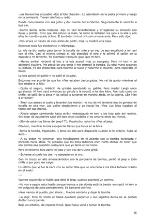 18
-Los llevaremos al pueblo -dijo el lolo chascón-. Lo atenderán en la posta primero y luego
en la comisaría. Tienen teléfono y radio.
Puede comunicarse con sus jefes y dar cuenta del accidente. Seguramente lo vendrán a
bus car.
-Siento darles tanta molestia -dijo mi teni levantándose y arreglando su cinturón con
balas y pistola. Creo que ahí estuvo lo malo. Vi como le brillaron los ojos a la lola y con
ellos le mandó recado al lolo. Él también miró el cinturón amenazante. Pero sólo dijo:
-Nos sirves un vasito de vino antes de partir, mija -y mostró una copa.
Entonces todo fue electrónico y relámpago.
La lola se dio vuelta para tomar la botella de tinto y en vez de eso encañonó a mi teni
con el rifle. Casi al mismo tiempo el lolo descolgó el otro y le afirmó el cañón en la
espalda a mi teniente. Yo esperaba tranquilo igual que mi teni.
-¡Manos arriba! -ordenó el lolo y la lola acercó más su escopeta. Pero mi teni ni se
atilimbró siquiera. Me pescó de una oreja y me entregó la bomba. Su otra mano tapando
su pistola. Yo me preparaba para tirarme al suelo y hacerme el muerto, pero esperaba el
baleo.
La lola apretó el gatillo y no salió el disparo.
Entonces me acordé de que los rifles estaban descargados. Me reí de gusto mientras el
lolo retaba a la lola:
-¡Quita el seguro, imbécil! -le gritaba apretando su gatillo. Pero ¡nada! Largó unos
garabatos. Mi teni sacó entonces su pistola y le apuntó a los dos lolos. Fue todo como un
chifle: se salió de la pista y los obligó a juntarse en marcha atrás, en la puerta. ¿Se irían
a arrancar?
-¡Tiren sus armas al suelo y levanten las manos! -la voz de mi teniente era de general de
batalla en alta mar. Los gallos obedecieron y yo recogí los rifles. Los lolos topaban al
techo con sus manos.
-¡Ahora salgan caminando hacia atrás! -manduqueó mi teni y los hizo salir del rancho.
Sin dejar de apuntarles sacó del jeep unos cordeles y les amarró atrás las manos.
-¿Dónde están las llaves del jeep? Tú, Papelucho, echa los rifles al jeep.
Obedecí, mientras la lola escupía las llaves que tenía en la boca.
-Toma la bomba, Papelucho, y tenia en alto para dispararla cuando te lo ordene. Sube al
auto...
-¡A su orden mi teniente! -dije hincándome en el asiento con la bomba levantada y
mirando hacia atrás. Yo pensaba que los lolos-ladrones eran harto idiotas de creer que
era bomba esa cuestión cualquiera que yo tenía en la mano.
Pero el teniente hizo partir el jeep y con voz de trueno gritó:
-¡Échense al suelo los dos! -y obedecieron al tiro.
Con mi brazo en alto amenazándolos con la porquería de bomba, partió el jeep a todo
chifle y por poco me caigo.
Lo último que vi fue la vaca con su leche tibia que se acercaba a los lolos todavía tirados
en el suelo.
---
Ibamos siguiendo la huella que dejó el jeep, cuando apareció un camino.
-No voy a seguir esta huella porque iremos a dar donde está la banda -contestó mi teni a
mi pregunta de puro pensamiento. Es bastante adivino.
i-Nos vamos al pueblo, por ahora... Puedes sentarte y dejar la bomba.
-La dejé. Pero mi brazo se había quedado perpetuo y sus lagartos duros no se podían
doblar nunca jamás.
Bajo un arbolito, de repente frenó. Ipso flatus volví a tomar la bomba.
 