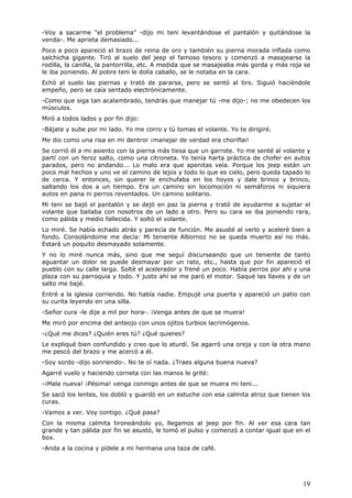 19
-Voy a sacarme "el problema" -dijo mi teni levantándose el pantalón y quitándose la
venda-. Me aprieta demasiado...
Poco a poco apareció el brazo de reina de oro y también su pierna morada inflada como
salchicha gigante. Tiró al suelo del jeep el famoso tesoro y comenzó a masajearse la
rodilla, la canilla, la pantorrilla, etc. A medida que se masajeaba más gorda y más roja se
le iba poniendo. Al pobre teni le dolía caballo, se le notaba en la cara.
Echó al suelo las piernas y trató de pararse, pero se sentó al tiro. Siguió haciéndole
empeño, pero se caía sentado electrónicamente.
-Como que siga tan acalambrado, tendrás que manejar tú -me dijo-; no me obedecen los
músculos.
Miró a todos lados y por fin dijo:
-Bájate y sube por mi lado. Yo me corro y tú tomas el volante. Yo te dirigiré.
Me dio como una risa en mi dentror ¡manejar de verdad era choriflai!
Se corrió él a mi asiento con la pierna más tiesa que un garrote. Yo me senté al volante y
partí con un feroz salto, como una citroneta. Yo tenía harta práctica de chofer en autos
parados, pero no andando... Lo malo era que apenitas veía. Porque los jeep están un
poco mal hechos y uno ve el camino de lejos y todo lo que es cielo, pero queda tapado lo
de cerca. Y entonces, sin querer le enchufaba en los hoyos y dale brinco y brinco,
saltando los dos a un tiempo. Era un camino sin locomoción ni semáforos ni siquiera
autos en pana ni perros reventados. Un camino solitario.
Mi teni se bajó el pantalón y se dejó en paz la pierna y trató de ayudarme a sujetar el
volante que bailaba con nosotros de un lado a otro. Pero su cara se iba poniendo rara,
como pálida y medio fallecida. Y soltó el volante.
Lo miré. Se había echado atrás y parecía de función. Me asusté al verlo y aceleré bien a
fondo. Consolándome me decía: Mi teniente Albornoz no se queda muerto así no más.
Estará un poquito desmayado solamente.
Y no lo miré nunca más, sino que me seguí discurseando que un teniente de tanto
aguantar un dolor se puede desmayar por un rato, etc., hasta que por fin apareció el
pueblo con su calle larga. Solté el acelerador y frené un poco. Había perros por ahí y una
plaza con su parroquia y todo. Y justo ahí se me paró el motor. Saqué las llaves y de un
salto me bajé.
Entré a la iglesia corriendo. No había nadie. Empujé una puerta y apareció un patio con
su curita leyendo en una silla.
-Señor cura -le dije a mil por hora-. ¡Venga antes de que se muera!
Me miró por encima del anteojo con unos ojitos turbios lacrimógenos.
-¿Qué me dices? ¿Quién eres tú? ¿Qué quieres?
Le expliqué bien confundido y creo que lo aturdí. Se agarró una oreja y con la otra mano
me pescó del brazo y me acercó a él.
-Soy sordo -dijo sonriendo-. No te oí nada. ¿Traes alguna buena nueva?
Agarré vuelo y haciendo corneta con las manos le grité:
-¡Mala nueva! ¡Pésima! venga conmigo antes de que se muera mi teni...
Se sacó los lentes, los dobló y guardó en un estuche con esa calmita atroz que tienen los
curas.
-Vamos a ver. Voy contigo. ¿Qué pasa?
Con la misma calmita tironeándolo yo, llegamos al jeep por fin. Al ver esa cara tan
grande y tan pálida por fin se asustó, le tomó el pulso y comenzó a contar igual que en el
box.
-Anda a la cocina y pídele a mi hermana una taza de café.
 