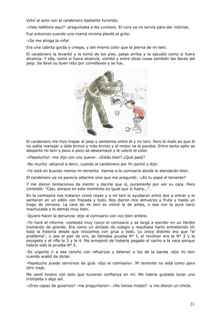 21
Volví al auto con el carabinero bastante furiondo.
-¿Hay teléfono aquí? -preguntaba a los curiosos. El cura ya no servía para dar noticias.
Fue entonces cuando una mamá mirona plantó el grito:
-¡Se me ahoga la niña!
Era una cabrita gorda y crespa, y del mismo color que la pierna de mi teni.
El carabinero la levantó y la tomó de los pies, patas arriba y la sacudió como si fuera
alcancía. Y ella, como si fuera alcancía, vomitó y entre otras cosas también las llaves del
jeep. Se llevó su buen reto por comellaves y se fue.
El carabinero me hizo trepar al jeep y sentarme entre él y mi teni. Pero lo malo es que él
no sabía manejar y dale brinco y más brinco y el motor se le paraba. Entre tanto salto se
despertó mi teni y poco a poco se desesmayó y le volvió el color.
-¡Papelucho! -me dijo con voz suave-. ¿Estás bien? ¿Qué pasó?
-No mucho -alcancé a decir, cuando el carabinero por fin partió y dijo:
-Ya está en buenas manos mi teniente. Vamos a la comisaría donde lo atenderán bien.
El carabinero ya no parecía odiarme sino que me preguntó: -¿Es tu papá el teniente?
Y me dieron tentaciones de mentir y decirle que sí, puramente por ver su cara. Pero
contesté: "Casi, porque en este momento es igual que si fuera...".
En la comisaría nos trataron como reyes y a mi teni lo ayudaron entre dos a entrar y lo
sentaron en un sillón con frazada y todo. Nos dieron rico almuerzo y fruta y hasta un
trago de cerveza. La cara de mi teni se volvió la de antes, o sea con la pura nariz
machucada y lo demás muy bien.
-Quiero hacer la denuncia -dijo al comisario con voz bien entera.
-Yo haré el informe -contestó muy ronco el comisario y se largó a escribir en un libróte
tremendo de grande. Era como un dictado de colegio y resultaba harto entretenido oír
toda la historia desde que chocamos con grúa y todo. Lo único distinto era que "el
problema", o sea el pan de oro, se llamaba prueba N° I, el revólver era la N° 2 y la
escopeta y el rifle la 3 y la 4. Me arrepentí de haberle pegado el cacho a la vaca porque
habría sido la prueba N° 5.
-Es urgente ir a ese rancho con refuerzos y detener a los de la banda -dijo mi teni
cuando acabó de dictar.
-Papelucho puede servirnos de guía -dijo el comisario-. Mi teniente no está como para
otro viaje.
Me sentí liviano con esto que tuvieran confianza en mí. Me habría gustado tocar una
trompeta o algo así.
-¿Eres capaz de guiarnos? -me preguntaron-. ¿No tienes miedo? -y me dieron un chicle.
 
