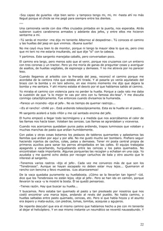 22
-Soy capaz de guiarlos -dije bien serio- y tampoco tengo mi, mi, mi -hasta ahí no más
llegué porque el chicle se me pegó para siempre entre los dientes.
---
Una camioneta verde con dos rifles cruzados pintados en la puerta, nos esperaba. Atrás
subieron cuatro carabineros armados y adelante dos jefes, y entre ellos me hicieron
sentarme a mí.
-Tú serás el monitor -me dijo mi teniente Albornoz al despedirse-. Tú conoces el camino
y las huellas del jeep en que vinimos. ¡Buena suerte!
No me cayó muy bien lo de monitor, porque ni tengo la mayor idea lo que es, pero creo
que mi teni no me estaría insultando, así que dije "sí" con la cabeza.
Y partimos. Este sargento manejaba caballo, pero conversaban poco.
El camino era largo, pero menos solo que al venir, porque nos cruzamos con un entierro
con tres coronas y un tractor. Pero yo me moría de ganas de preguntar cosas y averiguar
de asaltos, de huellas vegitales, de espionaje y demases. Y no me atrevía por no parecer
leso.
Cuando llegamos al arbolito con la frenada del jeep, reconocí el camino porque me
acordaba de la cantora rota que estaba ahí tirada. Y al pasarla yo venía aquilatado del
brazo con la bomba y mi teni adivino, en ese mismo momento me dijo que dejara la
bomba y me sentara. Y ahí mismo estaba el desvío por el que habíamos salido al camino.
Yo miraba el camino con violencia para no perder la huella. Porque a cada rato me daba
la cuestión de que "a lo mejor te vas por otro con tu famosa dix-lesa". Y me discutía
conmigo cataclípticamente. Fue entonces cuando divisamos la humareda.
-Parece un incendio -dijo el jefe-. No es tiempo de quemar rastrojo...
-¡Es el rancho! -chillé yo-. Está ardiendo telescópicamente. Esta es la huella en el pasto...
Mi sargento aceleró a todo riñón y me caí sentado encima del jefe.
El humo empezó a llegar todo lacrimógeno y a medida que nos acercábamos el calor de
las llamas nos hacía toser. Volaban las cenizas. Las llamas se agrandaban y viceversa.
Cuando nos acercamos quedaban puros palos ardiendo, trapos luminosos que volaban y
muchas manchas de pasto que ardían humildemente.
Con palas y otras cosas botamos los pedazos de tableros quemantes y aplastamos las
llamitas que ardían por aquí y por allá. No me gustó mucho ser bombero. Prefiero seguir
haciendo injertos de cachos, colas, patas y demases. Tener mi posta central propia de
primeros auxilios para sanar los perros atropellados en las calles. El equipo trabajaba
apagando y escarbando, hurgueteando entre las cenizas y los palos quemados. No
encontraban nada importante. Algunas porquerías las recogían y echaban en una caja. Yo
ayudaba y me quemé ocho dedos por recoger cartuchos de bala y otro asunto que le
interesó al sargento.
-Tenemos varios rastros -dijo el jefe-. Cada vez me convenzo más de que son los
"Tenebrosos". Aunque se hayan escapado no deben estar muy lejos... Quemaron el
rancho con bencina y llevo muestras. ¡Los alcanzaremos!
De la vaca quedaba puramente su huellabosta. ¿Cómo se la llevarían tan ligero? -Ud.
dice que los Tenebrosos no están lejos -dije al jefe-. Pero se han ido en camión, porque
llevaron la vaca -y le mostré la bosta. Él se quedó pensaroso.
-Tienes razón. Hay que buscar su huella...
Y buscamos. Pero estaba tan quemado el pasto y tan pisoteado por nosotros que nos
costó encontrar una marca lejos, andando al revés del pueblo. No había camino, y
huellas saltadas entre pasto quemado, cenizas, etc. Pero sí que había hoyos y el asunto
era áspero y mata-autos, con piedras, lomas, lomitas, acequias y agujeros.
De repente descubrí que era el mismo camino que habíamos hecho a pie con mi teniente
al dejar el helicóptero. Y en ese mismo instante un neumático se reventó nauseabundo. Y
 