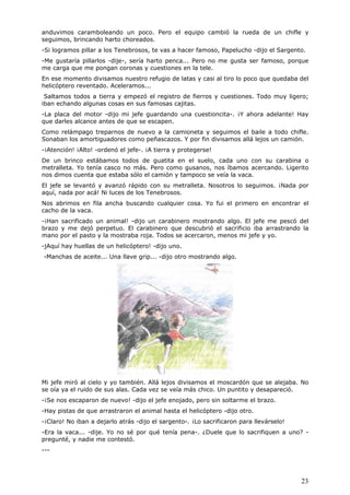 23
anduvimos caramboleando un poco. Pero el equipo cambió la rueda de un chifle y
seguimos, brincando harto choreados.
-Si logramos pillar a los Tenebrosos, te vas a hacer famoso, Papelucho -dijo el Sargento.
-Me gustaría pillarlos -dije-, sería harto penca... Pero no me gusta ser famoso, porque
me carga que me pongan coronas y cuestiones en la tele.
En ese momento divisamos nuestro refugio de latas y casi al tiro lo poco que quedaba del
helicóptero reventado. Aceleramos...
Saltamos todos a tierra y empezó el registro de fierros y cuestiones. Todo muy ligero;
iban echando algunas cosas en sus famosas cajitas.
-La placa del motor -dijo mi jefe guardando una cuestioncita-. ¡Y ahora adelante! Hay
que darles alcance antes de que se escapen.
Como relámpago treparnos de nuevo a la camioneta y seguimos el baile a todo chifle.
Sonaban los amortiguadores como peñascazos. Y por fin divisamos allá lejos un camión.
-¡Atención! ¡Alto! -ordenó el jefe-. ¡A tierra y protegerse!
De un brinco estábamos todos de guatita en el suelo, cada uno con su carabina o
metralleta. Yo tenía casco no más. Pero como gusanos, nos íbamos acercando. Ligerito
nos dimos cuenta que estaba sólo el camión y tampoco se veía la vaca.
El jefe se levantó y avanzó rápido con su metralleta. Nosotros lo seguimos. ¡Nada por
aquí, nada por acá! Ni luces de los Tenebrosos.
Nos abrimos en fila ancha buscando cualquier cosa. Yo fui el primero en encontrar el
cacho de la vaca.
-¡Han sacrificado un animal! -dijo un carabinero mostrando algo. El jefe me pescó del
brazo y me dejó perpetuo. El carabinero que descubrió el sacrificio iba arrastrando la
mano por el pasto y la mostraba roja. Todos se acercaron, menos mi jefe y yo.
-jAquí hay huellas de un helicóptero! -dijo uno.
-Manchas de aceite... Una llave grip... -dijo otro mostrando algo.
Mi jefe miró al cielo y yo también. Allá lejos divisamos el moscardón que se alejaba. No
se oía ya el ruido de sus alas. Cada vez se veía más chico. Un puntito y desapareció.
-¡Se nos escaparon de nuevo! -dijo el jefe enojado, pero sin soltarme el brazo.
-Hay pistas de que arrastraron el animal hasta el helicóptero -dijo otro.
-¡Claro! No iban a dejarlo atrás -dijo el sargento-. ¡Lo sacrificaron para llevárselo!
-Era la vaca... -dije. Yo no sé por qué tenía pena-. ¿Duele que lo sacrifiquen a uno? -
pregunté, y nadie me contestó.
---
 