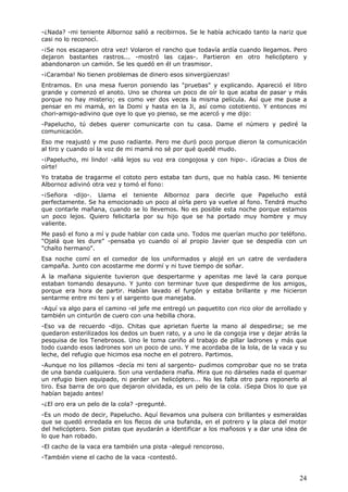 24
-¿Nada? -mi teniente Albornoz salió a recibirnos. Se le había achicado tanto la nariz que
casi no lo reconocí.
-¡Se nos escaparon otra vez! Volaron el rancho que todavía ardía cuando llegamos. Pero
dejaron bastantes rastros... -mostró las cajas-. Partieron en otro helicóptero y
abandonaron un camión. Se les quedó en él un trasmisor.
-¡Caramba! No tienen problemas de dinero esos sinvergüenzas!
Entramos. En una mesa fueron poniendo las "pruebas" y explicando. Apareció el libro
grande y comenzó el anoto. Uno se chorea un poco de oír lo que acaba de pasar y más
porque no hay misterio; es como ver dos veces la misma película. Así que me puse a
pensar en mi mamá, en la Domi y hasta en la Ji, así como cototiento. Y entonces mi
chori-amigo-adivino que oye lo que yo pienso, se me acercó y me dijo:
-Papelucho, tú debes querer comunicarte con tu casa. Dame el número y pediré la
comunicación.
Eso me reajustó y me puso radiante. Pero me duró poco porque dieron la comunicación
al tiro y cuando oí la voz de mi mamá no sé por qué quedé mudo.
-¡Papelucho, mi lindo! -allá lejos su voz era congojosa y con hipo-. ¡Gracias a Dios de
oírte!
Yo trataba de tragarme el cototo pero estaba tan duro, que no había caso. Mi teniente
Albornoz adivinó otra vez y tomó el fono:
-¡Señora -dijo-. Llama el teniente Albornoz para decirle que Papelucho está
perfectamente. Se ha emocionado un poco al oírla pero ya vuelve al fono. Tendrá mucho
que contarle mañana, cuando se lo llevemos. No es posible esta noche porque estamos
un poco lejos. Quiero felicitarla por su hijo que se ha portado muy hombre y muy
valiente.
Me pasó el fono a mí y pude hablar con cada uno. Todos me querían mucho por teléfono.
"Ojalá que les dure" -pensaba yo cuando oí al propio Javier que se despedía con un
"chaíto hermano".
Esa noche comí en el comedor de los uniformados y alojé en un catre de verdadera
campaña. Junto con acostarme me dormí y ni tuve tiempo de soñar.
A la mañana siguiente tuvieron que despertarme y apenitas me lavé la cara porque
estaban tomando desayuno. Y junto con terminar tuve que despedirme de los amigos,
porque era hora de partir. Habían lavado el furgón y estaba brillante y me hicieron
sentarme entre mi teni y el sargento que manejaba.
-Aquí va algo para el camino -el jefe me entregó un paquetito con rico olor de arrollado y
también un cinturón de cuero con una hebilla chora.
-Eso va de recuerdo -dijo. Chitas que aprietan fuerte la mano al despedirse; se me
quedaron esterilizados los dedos un buen rato, y a uno le da congoja irse y dejar atrás la
pesquisa de los Tenebrosos. Uno le toma cariño al trabajo de pillar ladrones y más que
todo cuando esos ladrones son un poco de uno. Y me acordaba de la lola, de la vaca y su
leche, del refugio que hicimos esa noche en el potrero. Partimos.
-Aunque no los pillamos -decía mi teni al sargento- pudimos comprobar que no se trata
de una banda cualquiera. Son una verdadera mafia. Mira que no dárseles nada el quemar
un refugio bien equipado, ni perder un helicóptero... No les falta otro para reponerlo al
tiro. Esa barra de oro que dejaron olvidada, es un pelo de la cola. ¡Sepa Dios lo que ya
habían bajado antes!
-¿El oro era un pelo de la cola? -pregunté.
-Es un modo de decir, Papelucho. Aquí llevamos una pulsera con brillantes y esmeraldas
que se quedó enredada en los flecos de una bufanda, en el potrero y la placa del motor
del helicóptero. Son pistas que ayudarán a identificar a los mañosos y a dar una idea de
lo que han robado.
-El cacho de la vaca era también una pista -alegué rencoroso.
-También viene el cacho de la vaca -contestó.
 