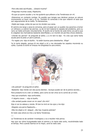 25
-Pero ella está sacrificada... ¿Estará muerta?
-Preguntas muchas cosas, Papelucho.
-Es que yo quiero ayudar y no me gustaría que pillaran a los Tenebrosos sin mí.
-Estaremos en contacto contigo. Es posible que tengas que declarar porque yo estuve
inconsciente un buen rato y tú no. También tú conociste a los que robaron el auto que
son seguramente de la mafia. Te llamaremos.
-Ojalá sea luego, antes de que se me olviden sus caras.
El camino era largo y poca la conversa, pero al pasar por un pueblo nos paramos a tomar
un refresco y a estirar las piernas. La de mi teni todavía le cojeaba del problema, pero su
nariz se había achicado rotundamente. El dueño de la fuente de soda tenía una perra que
le colgaban las mamaderas bastante desinfladas y un montón de perritos chicos oledores.
-¿Vende los perros? -le pregunté al señor, y a mi teni le dije: -Yo creo que sería harta
ayuda para la pista un perro policial...
-Te regalo uno -dijo el dueño-. Ya están buenos para destetarlos. ¡Elige!
Ya lo tenía elegido, porque él me eligió a mí y me olorosaba los zapatos moviendo su
colita. Cuando lo tomé en brazos me langüeteó la cara entera.
-¿Es policial? -le pregunté al señor.
-Bastante -dijo riendo con dos puros dientes-. Aunque puede ser de la policía secreta...
Para probarlo le di a oler un billete, pero como es tan chico se lo comió de un tirón.
-Hay que enseñarlo -dije confundido.
-Y dejarlo crecer... -dijo el dueño.
-¿De verdad puede crecer en mi casa? ¿Es mío?
Dijo sí con la cabeza y riendo. Mi teni la miró en los ojos y me dijo:
-Elegiste una perra Papelucho...
-Ella me eligió a mí -alegué-. ¿No hay mujeres policías?
En todo caso ahora es mía y se llama Tenebrosa.
---
La Tenebrosa es de carácter investigoso y va a resultar más penca.
Hay que ver cómo hurgueteaba todo el camino y lo hacía más corto, revolviéndola todo
el tiempo. Pero cuando íbamos en lo mejor, sonó la radio sola:
 