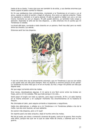 27
hasta el de su bosta. Y esos ojos que ven también lo de atrás, y sus dientes enormes que
hacen jugoso el pasto cuando lo mascan.
En fin que estábamos bien entretenidos, montando a la Tenebrosa en el overo y yo al
anca, cuando se abrió el portón y llegó el refuerzo. Era como un ejército enterito. Todos
me saludaron y también a mi perra policial. El jefe se apartó a hablar con uno y en ese
mismo momento se oyó un disparo. Mi jefe quedó atómico, yo también/ todo orejas y
atención. Esperaba la seña de los tres disparos... y sólo entonces me di cuenta que mí
Tenebrosa no estaba.
La divisé allá lejos, corriendo a todo chancho en un potrero. Partí tras ella/ pero se metió
entre los choclos y yo detrás.
Entonces sentí los tres disparos.
Y casi me viene otra vez el pensamiento columpio: que mi Tenebrosa o que se van todos
y me quedo solo con ella para siempre. Pero no alcanzó a venirme porque al tiro pensé:
La Tenebrosa no tiene más que a mí en el mundo. Es mía y mejor me pierdo con ella que
dejarla sola.
Así que seguí corriendo entre las matas.
Eran duras, claveteadoras algunas. A mi perra le era fácil correr entre los brotes sin
hojas, pero a mí me costaba. Más que todo porque ni la veía...
Sentí pasar el furgón con todo su ejército, pero seguí corriendo. Al fin y al cabo íbamos
en la misma dirección y en cualquier momento nos encontraríamos en la hostería El
Pequen.
Me chorreaba el calor, pero seguía corriendo a tropezones y rasguñones.
Había dos alternativas: o pillaba yo a mi Tenebrosa o mi Tenebrosa pillaba a los de la
mafia. Las dos eran buenas, así que adelante.
Se oyeron más disparos, pero a mí ¡qué!
De repente pasó una bala cerquita y dejó el humito entre las matas.
Me tiré al suelo, por siaca y comencé a avanzar de guata, como en la guerra. Pero mucho
más difícil, porque hay que ver lo que es cada mata de choclo, y además que no hay
guerra.
 