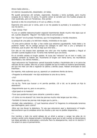 28
Ahora había silencio...
Un silencio nauseabundo, despistador, sin balas.
Me quedé pensaroso ahí echado, esperando. Acezaba y tenía puntada, pero mucha
congoja de no hallar a mi perra. Yo podría volver al corralón por mis huellas propias de
maíz quebrado, pero sin Tenebrosa. ¡Eso jamás!
Quienzá si ella me encontraría a mí con su olfato y mi olor.
Esperaría otro poco por si venía, pero si se me pasaba la puntada y la acezadura. Y tal
vez me dormí...
¡ Ajip! Zizizip ¡Toe!
Yo era un satélite telecomunicador espacial trasmitiendo desde mucho más lejos que el
sol, cuando desperté. "Alguien" me había roto la comunicación.
Ese "alguien" era la propia Tenebrosa, que me lengüeteaba y mordía chacotera.
La pesqué de una pata y la reté bien retada, mirándola en los ojos:
-Tú eres perra policial -le dije- y has creído que estamos jugueteando. Hubo baleo y te
pudieron matar. No te castigo porque los castigos le caen mal a uno y tampoco te
amenazo, que es peor. No más te digo que eres tara...
Con ella en mis brazos bien apretada me volví por mis huellas vegetales y llegué al
corralón cuando bajaba el sol. Yo tenía más hambre que una leona.
En el corralón estaba el furgón pelado. Ni luces del "refuerzo" de mi teni ni nada. Los
caballos también se habían ido. Puramente el furgón con harta tierra, los neumáticos
desinflados y los vidrios molidos...
-Aquí estuvieron los Tenebrosos -pensé buscando huellas y haciéndole oler a mi perra las
válvulas de las ruedas. Ella era un poco culpable de que la mafia se hubiera aprovechado,
así que me metí con ella a registrar la cabina y demás cosas. Habían arrancado el coso
trasmisor.
De repente, más sudoroso que yo, apareció un carabinero llenito de tierra.
-¡Fregaste la emboscada! -me dijo secándose la cara de su tierra.
-¿Yo?
-Por supuesto que tú...
-Yo no fui. Tenía que buscar a mi perrita perdida. ¿Si a Ud. se le pierde un hijo lo
abandona?
-Seguramente que no, pero a una perra...
-¿Qué pasó en la hostería?
-Tuve que quedarme aquí para ubicarte y ponerte a salvo.
-¿Y cómo no me alcanzó? Ud. tiene las piernas mucho más largas que las mías...
-También tú tienes las piernas más largas que tu perra...
-Verdad -dije cataclíptico-. ¿Y qué hacemos ahora? Si fregamos la emboscada tenemos
que desfregarla, pero ¿cómo?
-Otra vez nos llevan la delantera. Tú ves que estuvieron aquí y destrozaron el furgón.
Aprovecharon que tú andabas entre los choclos y por eso no podían dispararles...
---
Con hambre y todo me senté debajo de un árbol a pensar y cargar las pilas de mi
cerebro sentía como desparramado y tembleque igual que la tele cuando se descompone
Las ideas geniales no alcanzaban a enchufar Para no desesperarme, recé en mi dentror Y
me aclaró un poco el pensamiento.
 