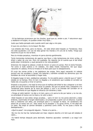 29
-Si los ladrones arrancaron por los choclos, igual que yo, andan a pie. Y estuvieron aqui
y asaltaron el furgón, no pueden andar muy lejos...
Justo que había pensado esto cuando sentí caer algo a mis pies.
Vi que era una llave y no la toqué. Me dije:
-Los árboles dan fruta, pero no llaves... En este árbol está trepado un Tenebroso. Dios
me está ayudando y en vez de idea genial me manda a mí uno de la mafia. Tengo que
hacerme el que no veo la llave.
Pero la miraba perpetuo, mientras mi perra dormía gentilmente.
Tenía tremendas tentaciones de agarrar esa llave y más tentaciones de mirar arriba, al
árbol y saber de una vez. Pero me sujetaba. De repente me di cuenta que el del árbol
podía estar mirándome y ¿qué pensaría si me veía paralelo?
Entonces me rasqué la cabeza y traté de mover un poco el cuerpo. Pero lo tenía frenado.
Tal como si todo ardiera a mi rededor, me daba miedo menearme. Así que seguí
rascando mi cabeza, firme la mirada en la llave para que no desapareciera.
Oí crujir las ramas arriba y me palpitaron las orejas. Pero seguí rascando mi cabeza
porque eso me ayudaba a cargar mis baterías y también echaba los demonios que me
tentaban de mirar al escondido y fregar todo.
Si llegaba luego mi teni, estábamos salvados. Yo me podría parar y decirle que el "ratón"
estaba en la trampa. Pero mi teni no llegaba y el carabinero que cuidaba el corralón se
había ido a la puerta a mirar el camino.
Empezó a oscurecer y me bajó la tinca que el mafioso del árbol le iba a disparar a mi teni
antes de que él tuviera tiempo de sacar su pistola. Así que no pensé más y desperté a mi
Tenebrosa para sacarla de la zona del peligro y corrí a la entrada del corralón en el
mismo momento en que llegaba el refuerzo con teniente y todo.
-¡Tengo al ratón-ladrón! -le dije a mi teni, pero a mi perra le dio por ladrar y no me oía.
Le amordacé el hocico con la mano y le volví a decir:
-Está trepado en ese árbol, tengo pruebas... -pero mi teni no me ponía atención y daba
órdenes, examinaba el furgón destrozado y se preparaba a partir con el refuerzo. Cuando
iban a meterme con ellos, me arranqué para ir a recoger la llave. Un carabinero me
pescó de un brazo con un: "Dos veces no te escapas" y no quiso oírme, ni me dejó dar
un paso. Me trepó al camión blindado y partimos como chifle. Yo me puse a llorar de
desesperación...
-¿Qué te pasa? -me preguntó alguien-. Tienes a tu perra...
-No me me me hip hip -tartamudeé con hipo- dejaron decirle a mi teni que ahí estaba el
ratón...
-Ya habrá tiempo después para decírselo. Estamos apurados -contestó y yo seguí con
hipo.
 