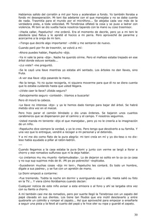 30
Habíamos salido del corralón a mil por hora y aceleraban a fondo. Yo también lloraba a
fondo mi desesperación. Mi teni iba adelante con el que manejaba y no se daba cuenta
de nada. Trasmitía para el mundo por el micrófono... Se alejaba cada vez más de la
verdadera pista, a toda velocidad. Mi Tenebrosa olfateó la cosa y se puso a ladrar con
violencia. Mi teni se dio vuelta hacia nosotros tapando con la mano su coso trasmisor.
-¡Hazla callar, Papelucho! -me ordenó. Era el momento de decirle, pero yo a mi teni le
obedecía ipso flatus y le apreté el hocico a mi perra. Pero aproveché de pararme y
acercarme a la oreja de mi teni.
-¡Tengo que decirle algo importante! –chillé y me sentaron de nuevo.
Cuando paró por fin de trasmitir, se volvió a mí:
-Ahora puedes hablar, Papelucho -dijo.
-Ya ni vale la pena -dije-. Nadie ha querido oírme. Pero el mafioso estaba trepado en ese
árbol donde estuve sentado...
-¿Lo viste? -me preguntó.
-Se le cayó una llave mientras yo estaba ahí sentado. Los árboles no dan llaves, sino
fruta.
-A ver esa llave -dijo pasando la mano.
-No la tengo. Yo no quise recogerla, ni siquiera moverme para que él no se diera cuenta
que lo estaba cuidando hasta que usted llegara.
-¿Viste caer la llave? ¿Estás seguro?
-Salvajemente seguro -contesté-. ¡Vamos a buscarla!
Pero él movió la cabeza.
-La llave no interesa -dijo- y ya le hemos dado tiempo para bajar del árbol. Se habrá
metido otra vez en el maizal.
Pero hizo parar el camión blindado y dio unas órdenes. Se bajaron unos cuantos
carabineros que se dispersaron por el camino y el campo. Y nosotros seguimos.
-Usted manda mi teniente -dijo el que manejaba-, pero yo no le creería a la imaginación
de un niño.
-Papelucho dice siempre la verdad, y yo le creo. Pero tengo que devolverlo a su familia. Y
una vez que lo entregue, vendré a recoger a mi personal y al detenido.
Y a mí me dio como flato de la pura alegría: mi teni creía en mí y yo dix-leso o no dix-
leso había ayudado a pillar al ratón-ladrón.
---
Cuando llegamos a la casa estaba la pura Domi y junto con verme se largó a llorar a
chorro y ese romadizo sulfuroso que ni la deja hablar.
-Lo creíamos mu mu muerto -tartamudeaba-. Lo de dejaron so solito en la ca ca ca casa
y no sup sup supimos más de él. ¡Mi po po pobrecito! -explicaba.
-Sucedieron muchas cosas -dijo mi teni-, Papelucho les contará. Es todo un hombre,
dígale a sus padres-, y se fue con un apretón de mano.
La Domi empezó a contarme:
-Fue tremendo. Todita la noche sin dormir y averiguando aquí y allá. Hasta salió su foto
en la TV... Y viera cómo llorábamos cuando decían:
Cualquier noticia de este niño avisar a esta emisora o al fono y ahí se largaba otra vez
con su llanto a chorro.
A mí también casi me da romadizo, pero por suerte llegó la Tenebrosa con un zapato del
papá clavado en sus dientes. Los tiene tan filudos que era inútil desclavarlo y entre
quebrarle un colmillo y romper el zapato... Así que aproveché para empezar a enseñarle
a seguir una pista y la llevé al cuarto del papá y le hice oler su ropa y guardé el zapato.
 