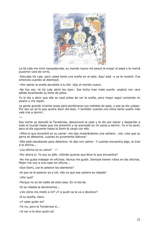 32
La tía Lala me miró nauseabunda, su marido nuevo me pescó la oreja/ el papá y la mamá
pusieron cara de ovnis.
-Disculpe tía Lala, pero usted tenía una araña en el pelo. Aquí está -y se la mostré. Fue
entonces cuando se desmayó.
-¡Por salvar la araña aturdiste a tu tía! -dijo el marido nuevo.
-No fue eso -la tía Lala abrió los ojos-. Ese bicho trae mala suerte -explicó con cara
pálida levantando su torta de pelos.
Yo le iba a decir que ella se casó antes de ver la araña, pero mejor seguí comiendo mi
postre y me repetí.
La gente grande inventa cosas para perdonarse sus metidas de pata, o sea se dix culpan.
Por eso yo sé lo que quiere decir dix-leso. Y también cuando uno tiene tanto sueño más
vale irse a dormir.
---
Esa noche se desveló la Tenebrosa, desconoció la casa y le dio por ladrar y despertar a
todo el mundo hasta que me encontró y se acomodó en mi cama a dormir. Yo ni la sentí,
pero al día siguiente hasta la Domi la cargó con ella.
-¡Mire lo que encontré en su cama! -me dijo mostrándome una cartera-. ¡Ud. cree que su
perra es detective, cuando es puramente ladrona!
-Ella está estudiando para detective -le dije con calma-. Y cuando encuentra algo, lo trae
a la oficina...
-¿La oficina es su cama? ~'
-Por ahora sí. Yo soy su jefe. ¿Dónde quieres que lleve lo que encuentra?
-No me gusta trabajar en oficinas. Nunca me gustó. Siempre tienen robos en las oficinas.
Mejor me voy a una casa sin oficina...
-Oye Domi, ¿se te pelaron los alambres?
-Al que se le pelaron es a Ud. ¿No ve que esa cartera es robada?
-¿Por qué?
-Porque no es de nadie de esta casa. Es ro-ba-da.
-Si es robada la devolvemos...
-¿Ve cómo me metió a mí? ¿Y a quién se la va a devolver?
-A su dueña, claro.
-¿Y sabe quién es?
-Yo no, pero la Tenebrosa sí...
-¡A ver si le dice quién es!
 