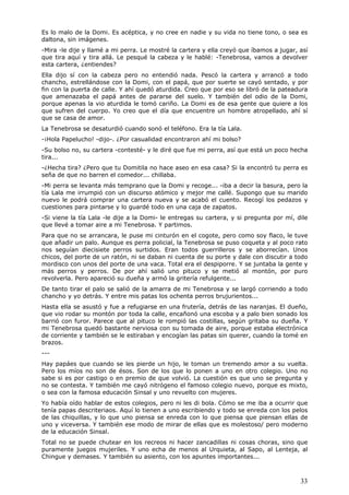 33
Es lo malo de la Domi. Es acéptica, y no cree en nadie y su vida no tiene tono, o sea es
daltona, sin imágenes.
-Mira -le dije y llamé a mi perra. Le mostré la cartera y ella creyó que íbamos a jugar, así
que tira aquí y tira allá. Le pesqué la cabeza y le hablé: -Tenebrosa, vamos a devolver
esta cartera, ¿entiendes?
Ella dijo sí con la cabeza pero no entendió nada. Pescó la cartera y arrancó a todo
chancho, estrellándose con la Domi, con el papá, que por suerte se cayó sentado, y por
fin con la puerta de calle. Y ahí quedó aturdida. Creo que por eso se libró de la pateadura
que amenazaba el papá antes de pararse del suelo. Y también del odio de la Domi,
porque apenas la vio aturdida le tomó cariño. La Domi es de esa gente que quiere a los
que sufren del cuerpo. Yo creo que el día que encuentre un hombre atropellado, ahí sí
que se casa de amor.
La Tenebrosa se desaturdió cuando sonó el teléfono. Era la tía Lala.
-¡Hola Papelucho! -dijo-. ¿Por casualidad encontraron ahí mi bolso?
-Su bolso no, su cartera -contesté- y le diré que fue mi perra, así que está un poco hecha
tira...
-¿Hecha tira? ¿Pero que tu Domitila no hace aseo en esa casa? Si la encontró tu perra es
seña de que no barren el comedor... chillaba.
-Mi perra se levanta más temprano que la Domi y recoge... -iba a decir la basura, pero la
tía Lala me irrumpió con un discurso atómico y mejor me callé. Supongo que su marido
nuevo le podrá comprar una cartera nueva y se acabó el cuento. Recogí los pedazos y
cuestiones para pintarse y lo guardé todo en una caja de zapatos.
-Si viene la tía Lala -le dije a la Domi- le entregas su cartera, y si pregunta por mí, dile
que llevé a tomar aire a mi Tenebrosa. Y partimos.
Para que no se arrancara, le puse mi cinturón en el cogote, pero como soy flaco, le tuve
que añadir un palo. Aunque es perra policial, la Tenebrosa se puso coqueta y al poco rato
nos seguían diecisiete perros surtidos. Eran todos guerrilleros y se aborrecían. Unos
chicos, del porte de un ratón, ni se daban ni cuenta de su porte y dale con discutir a todo
mordisco con unos del porte de una vaca. Total era el despiporre. Y se juntaba la gente y
más perros y perros. De por ahí salió uno pituco y se metió al montón, por puro
revolverla. Pero apareció su dueña y armó la gritería refulgente...
De tanto tirar el palo se salió de la amarra de mi Tenebrosa y se largó corriendo a todo
chancho y yo detrás. Y entre mis patas los ochenta perros brujurientos...
Hasta ella se asustó y fue a refugiarse en una frutería, detrás de las naranjas. El dueño,
que vio rodar su montón por toda la calle, encañonó una escoba y a palo bien sonado los
barrió con furor. Parece que al pituco le rompió las costillas, según gritaba su dueña. Y
mi Tenebrosa quedó bastante nerviosa con su tomada de aire, porque estaba electrónica
de corriente y también se le estiraban y encogían las patas sin querer, cuando la tomé en
brazos.
---
Hay papáes que cuando se les pierde un hijo, le toman un tremendo amor a su vuelta.
Pero los míos no son de ésos. Son de los que lo ponen a uno en otro colegio. Uno no
sabe si es por castigo o en premio de que volvió. La cuestión es que uno se pregunta y
no se contesta. Y también me cayó nitrógeno el famoso colegio nuevo, porque es mixto,
o sea con la famosa educación Sinsal y uno revuelto con mujeres.
Yo había oído hablar de estos colegios, pero ni les di bola. Cómo se me iba a ocurrir que
tenía papas descriteriaos. Aquí lo tienen a uno escribiendo y todo se enreda con los pelos
de las chiquillas, y lo que uno piensa se enreda con lo que piensa que piensan ellas de
uno y viceversa. Y también ese modo de mirar de ellas que es molestoso/ pero moderno
de la educación Sinsal.
Total no se puede chutear en los recreos ni hacer zancadillas ni cosas choras, sino que
puramente juegos mujeriles. Y uno echa de menos al Urquieta, al Sapo, al Lenteja, al
Chingue y demases. Y también su asiento, con los apuntes importantes...
 