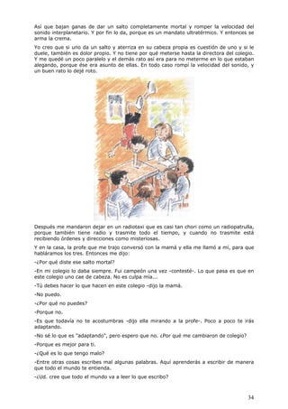 34
Así que bajan ganas de dar un salto completamente mortal y romper la velocidad del
sonido interplanetario. Y por fin lo da, porque es un mandato ultratérmico. Y entonces se
arma la crema.
Yo creo que si uno da un salto y aterriza en su cabeza propia es cuestión de uno y si le
duele, también es dolor propio. Y no tiene por qué meterse hasta la directora del colegio.
Y me quedé un poco paralelo y el demás rato así era para no meterme en lo que estaban
alegando, porque ése era asunto de ellas. En todo caso rompí la velocidad del sonido, y
un buen rato lo dejé roto.
Después me mandaron dejar en un radiotaxi que es casi tan chori como un radiopatrulla,
porque también tiene radio y trasmite todo el tiempo, y cuando no trasmite está
recibiendo órdenes y direcciones como misteriosas.
Y en la casa, la profe que me trajo conversó con la mamá y ella me llamó a mí, para que
habláramos los tres. Entonces me dijo:
-¿Por qué diste ese salto mortal?
-En mi colegio lo daba siempre. Fui campeón una vez -contesté-. Lo que pasa es que en
este colegio uno cae de cabeza. No es culpa mía...
-Tú debes hacer lo que hacen en este colegio -dijo la mamá.
-No puedo.
-¿Por qué no puedes?
-Porque no.
-Es que todavía no te acostumbras -dijo ella mirando a la profe-. Poco a poco te irás
adaptando.
-No sé lo que es "adaptando", pero espero que no. ¿Por qué me cambiaron de colegio?
-Porque es mejor para ti.
-¿Qué es lo que tengo malo?
-Entre otras cosas escribes mal algunas palabras. Aquí aprenderás a escribir de manera
que todo el mundo te entienda.
-¿Ud. cree que todo el mundo va a leer lo que escribo?
 