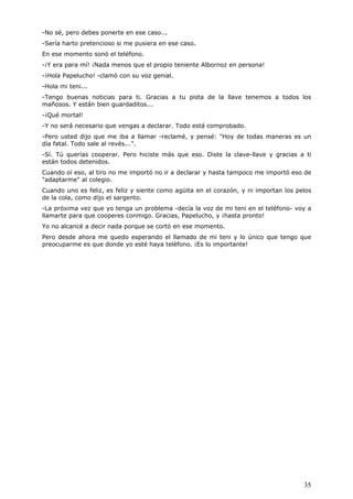 35
-No sé, pero debes ponerte en ese caso...
-Sería harto pretencioso si me pusiera en ese caso.
En ese momento sonó el teléfono.
-¡Y era para mí! ¡Nada menos que el propio teniente Albornoz en persona!
-¡Hola Papelucho! -clamó con su voz genial.
-Hola mi teni...
-Tengo buenas noticias para ti. Gracias a tu pista de la llave tenemos a todos los
mañosos. Y están bien guardaditos...
-¡Qué mortal!
-Y no será necesario que vengas a declarar. Todo está comprobado.
-Pero usted dijo que me iba a llamar -reclamé, y pensé: "Hoy de todas maneras es un
día fatal. Todo sale al revés...".
-Sí. Tú querías cooperar. Pero hiciste más que eso. Diste la clave-llave y gracias a ti
están todos detenidos.
Cuando oí eso, al tiro no me importó no ir a declarar y hasta tampoco me importó eso de
"adaptarme" al colegio.
Cuando uno es feliz, es feliz y siente como agüita en el corazón, y ni importan los pelos
de la cola, como dijo el sargento.
-La próxima vez que yo tenga un problema -decía la voz de mi teni en el teléfono- voy a
llamarte para que cooperes conmigo. Gracias, Papelucho, y ¡hasta pronto!
Yo no alcancé a decir nada porque se cortó en ese momento.
Pero desde ahora me quedo esperando el llamado de mi teni y lo único que tengo que
preocuparme es que donde yo esté haya teléfono. ¡Es lo importante!
 