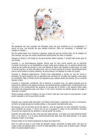 4
---
Me desperté con esa cuestión de felicidad como de que mañana es mi cumpleaños. Y
como no era, me acordé de que estaba enfermo. Pero sin remedios. Y también sin
colegio ni tareas...
Por fin podía hacer mis inventos urgentes, antes de que los hiciera otro. En el colegio no
hay tiempo, así que con estas vacaciones enfermosas me iban a resultar.
Pesqué mi diario y me trepé en el peral donde nadie molesta. Y anoté todo antes que se
me olvide.
Invento 1. La churrasquera jugosa. Ahora que no hay carne podría ser la solución
mundial. Funciona en un helicóptero a bajo vuelo que al pasar por un potrero donde hay
vacas se da vuelta de carnero y con sus hélices le saca una tajadita a cada vaca. La vaca
ni se da cuenta y al otro día está sana. Así no muere jamás el animal. Automáticamente
cae la carne sobre el motor caliente, se achurrasca y el copiloto la mete en el pan.
Invento 2. Zapatos electrónicos. Tienen tres velocidades y sirven en vez de micro o
bicicleta. Es pura cuestión de un alambrito de contacto en el talón del zapato y dos pilas
en el bolsillo. Más o menos como los aparatos que usaban antes los sordos. Es un invento
barato y fácil.
Invento 3. Aspirador ventilante. No lo alcanzo a inventar hoy. Es algún aparato que le
quite de la cabeza a los papas ancianos sus pensamientos problemosos. Funcionando tres
minutos a mil revoluciones les quitaría la arruga de la frente y los dejaría listos para
contestar las preguntas que uno hace. Y con cinco minutos les darían ganas de jugar o
cosa por el estilo.
Ahora cuando vuelva al colegio, no voy a tener más que una cosa en qué pensar, o sea
podré estudiar y oír lo que dice la profe.
Resulta que cuando bajé del peral, ya habían almorzado y apenitas me dio mi almuerzo,
la Domi se largó porque le tocaba salida, y me quedé rotundamente solo.
No porque uno es dix-leso se ha de aburrir. Uno se aguanta un rato haciendo inventos,
pero también se cansa. Y como uno no es ni guagua ni viejo no se entretiene mirando
moverse las hojitas de los árboles o viendo pasar los autos...
Cuando uno está solo no hay más que dos alternativas: o lo pasa uno astronáuticamente
bien, o se aburre. Y si lo pasa astronáuticamente bien hay dos alternativas: o lo sigue
pasando mejor o se friega.
Porque estar en la misma gozadura es igual que aburrirse.
Pero lo malo es que si uno trata de pasarlo mejor, entonces lo pasa peor. Así que es
mejor tratar de pasarlo peor y como lo está pasando un poco mal, lo pasa mejor. Porque
total no puede pasarlo peor...
 