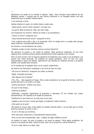 5
---
Jtjntonces me senté en la vereda a esperar "algo". Dios siempre tiene lástima de los
lateados, pensé. Y resulta que en ese mismo momento vi un Peugeot blanco con dos
chascones que no podían hacerlo partir.
Y me acerqué a mirar.
Habían abierto el capó y le metían dedo a cada cosa.
-¿Qué querís, cara'e chicle mascao? -me dijo uno.
-Lo que le falta es bencina -dije, por decir algo.
Los chascones se miraron. Olieron el motor y se secretearon.
-¿Tenis un tarro? -preguntó uno.
-¿Hay bomba bencinera cerca? -preguntó el otro .
-Tres cuadras para allá y dos a la izquierda. Pero no tengo tarro ni puedo salir porque
estoy enfermo -contesté definitivamente.
Se miraron y se secretearon de nuevo.
-¿Podrías cuidar el auto mientras vamos a buscar bencina?
Me abrieron la puerta y me senté al volante. Ellos partieron peleando. Yo los miré
alejarse bien contento porque podría entretenerme harto jugando a ser taxista.
Pero no duró mucho. Por la esquina apareció el carabinero que cuida a una senadora y se
acercó con harto disimulo. De repente se quedó perpetuo, miró mi taxi con cara
maquiavélica y sacó una libreta. Aparecieron sus dientes en violenta sonrisa y se plantó
detrás y ahí quedó para siempre.
Yo lo miraba por el espejito retro no se cuanto, esperando...
Se acercó con frecuencia modulada y me miró de hipo en hipo.
-¿Es tuyo el cacharro? -preguntó sin soltar su libreta.
-Ojalá -contesté sonrisoso.
-¿De alguien de tu familia?
-Frío, frío... -dije jugando al Tugar. Pero a este carabinero no le gustó la broma y abrió la
puerta del auto y se sentó a mi lado.
-¡Dame las llaves! -ordenó muy seco.
-Es que no las tengo...
-Veamos el padrón.
-Veámoslo -contesté registrando la guantera y demases. Él me miraba con malos
pensamientos. De repente se le acabó la paciencia.
-Explícame lo que haces en un auto que no es tuyo.
-Jugaba a que era taxi y tenía que llegar a Pudahuel a todo chancho...
-¿De quién es el auto?
-No tengo la mayor idea. Unos gallos no podían hacerlo partir y yo les dije que no tenía
bencina, porque no tenía ni olor...
-A ver si me das sus nombres.
-Eran dos lolos chascones y rotundamente desconocidos.
-Eres un loro bien amaestrado -dijo-. ¿Sabes de algún teléfono cerca?
Le mostré mi casa. Se sacó el quepis y se rascó la cabeza. Tenía algún problema. Se
acercó a la puerta de calle, volvió al auto, otra vez a la puerta y volvió donde mí.
-Si es tu casa, llama a tu papi -dijo.
 
