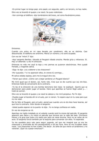 6
-En primer lugar no tengo papi, sino papá y en segundo, salió y en tercero, no hay nadie.
Otra vez se levantó el quepis y se rascó. Se puso violentoso.
-Ven conmigo al teléfono -dijo tomándome del brazo, así como llevándome preso.
Entramos.
Cuando uno entra en mi casa llevado por carabinero, ella se ve distinta. Casi
desconocida. El teléfono era anónimo. Marcó un número y no sonó ocupado.
Con voz de "móvil 3" dijo:
-Aquí sargento Benítez. Ubicado el Peugeot robado anoche. Mande grúa y refuerzos. Sí.
Hay un detenido -y dio mi dirección.
Entonces no más me cayó la teja y mis piernas se pusieron electrónicas. Pero quedé
frenado, y tragando saliva.
-Oiga -le dije- ¿va a detener a los chascones?
-Por supuesto. Y si no aparecen ellos, te vienes tú conmigo...
Mi saliva estaba espesa, pero me la tragué otra vez.
-Tienen que volver. ¿Cómo van a dejar perderse un Peugeot blanco?
Me miró igual que el doctor, así, harto rato. Creo que se dio cuenta que soy dix-leso.
Entonces traté de convencerlo de lo contrario.
-Yo les di la dirección de una bomba bencinera bien lejos -le expliqué-. Quería que se
demoraran para poder jugar al taxista. Claro que apenitas se fueron llegó usted y... -
traté de sonreír.
Otra vez se levantó el quepis y se rascó la cabeza y me miró perpetuo. Por fin dijo:
-Puedes jugar al taxista ahí en el auto, por si vienen. Yo espero aquí en tu casa para que
no me vean.
Me fui feliz al Peugeot, pero al subir, pensé que cuando uno es dix-leso hace leseras, así
que hice lo contrario. Volví donde el sargento.
-Usted puede esperar en la puerta -le dije-. Yo no tengo confianza en nadie.
En vez de enojarse se rió.
Apenitas me había instalado en el volante cuando sonó la sirena del patrulla. El sargento
apareció ipso flatus y le indicó al patrulla que torciera por la calle del lado. Chirriaron
frenos y la grúa que traía a la rastra por poco se viene encima. Pero no se veían de mi
auto. El sargento torció también por la esquina para conversar con ellos. Yo esperaba.
Ya me quedaba poco rato para seguir jugando, así que me imaginé que yo era los
chascones y arrancaba de mis perseguidores a mil por hora. Pero se me cruzaban ideas
raras. "Los chascones no han vuelto -me decía-. Es seña de que vieron al carabinero y no
volverán. ¿Qué va a pasar entonces?".
 