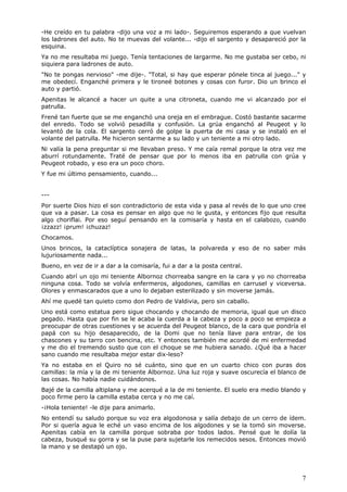 7
-He creído en tu palabra -dijo una voz a mi lado-. Seguiremos esperando a que vuelvan
los ladrones del auto. No te muevas del volante... -dijo el sargento y desapareció por la
esquina.
Ya no me resultaba mi juego. Tenía tentaciones de largarme. No me gustaba ser cebo, ni
siquiera para ladrones de auto.
"No te pongas nervioso" -me dije-. "Total, si hay que esperar pónele tinca al juego..." y
me obedecí. Enganché primera y le tironeé botones y cosas con furor. Dio un brinco el
auto y partió.
Apenitas le alcancé a hacer un quite a una citroneta, cuando me vi alcanzado por el
patrulla.
Frené tan fuerte que se me enganchó una oreja en el embrague. Costó bastante sacarme
del enredo. Todo se volvió pesadilla y confusión. La grúa enganchó al Peugeot y lo
levantó de la cola. El sargento cerró de golpe la puerta de mi casa y se instaló en el
volante del patrulla. Me hicieron sentarme a su lado y un teniente a mi otro lado.
Ni valía la pena preguntar si me llevaban preso. Y me caía remal porque la otra vez me
aburrí rotundamente. Traté de pensar que por lo menos iba en patrulla con grúa y
Peugeot robado, y eso era un poco choro.
Y fue mi último pensamiento, cuando...
---
Por suerte Dios hizo el son contradictorio de esta vida y pasa al revés de lo que uno cree
que va a pasar. La cosa es pensar en algo que no le gusta, y entonces fijo que resulta
algo choriflai. Por eso seguí pensando en la comisaría y hasta en el calabozo, cuando
¡zzazz! ¡prum! ¡chuzaz!
Chocamos.
Unos brincos, la cataclíptica sonajera de latas, la polvareda y eso de no saber más
lujuriosamente nada...
Bueno, en vez de ir a dar a la comisaría, fui a dar a la posta central.
Cuando abrí un ojo mi teniente Albornoz chorreaba sangre en la cara y yo no chorreaba
ninguna cosa. Todo se volvía enfermeros, algodones, camillas en carrusel y viceversa.
Olores y enmascarados que a uno lo dejaban esterilizado y sin moverse jamás.
Ahí me quedé tan quieto como don Pedro de Valdivia, pero sin caballo.
Uno está como estatua pero sigue chocando y chocando de memoria, igual que un disco
pegado. Hasta que por fin se le acaba la cuerda a la cabeza y poco a poco se empieza a
preocupar de otras cuestiones y se acuerda del Peugeot blanco, de la cara que pondría el
papá con su hijo desaparecido, de la Domi que no tenía llave para entrar, de los
chascones y su tarro con bencina, etc. Y entonces también me acordé de mi enfermedad
y me dio el tremendo susto que con el choque se me hubiera sanado. ¿Qué iba a hacer
sano cuando me resultaba mejor estar dix-leso?
Ya no estaba en el Quiro no sé cuánto, sino que en un cuarto chico con puras dos
camillas: la mía y la de mi teniente Albornoz. Una luz roja y suave oscurecía el blanco de
las cosas. No había nadie cuidándonos.
Bajé de la camilla altiplana y me acerqué a la de mi teniente. El suelo era medio blando y
poco firme pero la camilla estaba cerca y no me caí.
-¡Hola teniente! -le dije para animarlo.
No entendí su saludo porque su voz era algodonosa y salía debajo de un cerro de ídem.
Por si quería agua le eché un vaso encima de los algodones y se la tomó sin moverse.
Apenitas cabía en la camilla porque sobraba por todos lados. Pensé que le dolía la
cabeza, busqué su gorra y se la puse para sujetarle los remecidos sesos. Entonces movió
la mano y se destapó un ojo.
 