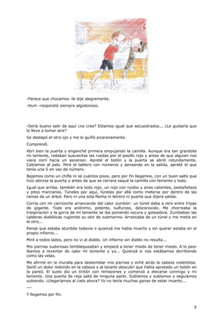 8
-Parece que chocamos -le dije alegremente.
-Hum -respondió siempre algodonoso.
-Sería bueno salir de aquí ¿no cree? Estamos igual que secuestrados... ¿Le gustaría que
lo lleve a tomar aire?
Se destapó el otro ojo y me lo guiñó picaronamente.
Comprendí.
Abrí bien la puerta y enganché primera empujando la camilla. Aunque era tan grandote
mi teniente, rodaban suavecitas las ruedas por el pasillo rojo y antes de que alguien nos
viera corrí hacia un ascensor. Apreté el botón y la puerta se abrió rotundamente.
Cabíamos al pelo. Miré el tablero con números y pensando en la salida, apreté el que
tenía una S en vez de número.
Bajamos como un chifle ni sé cuántos pisos, pero por fin llegamos, con un buen salto que
hizo abrirse la puerta y antes de que se cerrara saqué la camilla con teniente y todo.
Igual que arriba, también era todo rojo, un rojo con ruidos y aires calientes, pestañeteos
y pitos marcianos. Túneles por aquí, túneles por allá como meterse por dentro de las
ramas de un árbol. Pero ni una sola flecha ni letrero ni puerta que dijera salida.
Corría con mi carricoche arrancando del calor zumbón: un túnel daba a otro entre tripas
de gigante. Todo era anónimo, potente, sulfuroso, desconocido. Me chorreaba la
traspiración y la gorra de mi teniente se iba poniendo oscura y goteadora. Zumbaban las
calderas diabólicas rugiendo su olor de submarino. Arrancaba de un túnel y me metía en
el otro...
Pensé que estaba aturdido todavía o quienzá me había muerto y sin querer estaba en el
propio infierno...
Miré a todos lados, pero no vi al diablo. Un infierno sin diablo no resulta...
Mis piernas sudorosas temblequeaban y empecé a tener miedo de tener miedo. A lo peor
íbamos a reventar de calor mi teniente y yo... Quienzá si nos estábamos derritiendo
como las velas.
Me afirmé en la muralla para destemblar mis piernas y eché atrás la cabeza violentóse.
Sentí un dolor redondo en la cabeza y al tocarlo descubrí que había apretado un botón en
la pared. El suelo dio un tiritón con remezones y comenzó a elevarse conmigo y mi
teniente. Una puerta de reja salió de ninguna parte. Subíamos y subíamos y seguíamos
subiendo. ¿Llegaríamos al cielo ahora? Yo no tenía muchas ganas de estar muerto...
---
Y llegamos por fin.
 