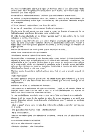 9
Una mano invisible abrió perpetua la reja y un chorro de aire nos sacó con camilla y todo
al "más allá". Ya no me preocupaba el asunto de estar muerto; por lo menos ése no era
el infierno y se podía respirar.
Había estrellas y también había luz. Uno tiene que acostumbrarse a la otra vida...
Mi teniente tiró lejos los algodones de su cara, levantó la cabeza y miró a todos lados. Su
nariz se había inflado y estaba roja y churumbélica y creo que le dolía tremendo, aunque
no se quejaba.
-¿Dónde estamos? -preguntó con cara de recién nacido.
En vez de mí, contestó un ruido tremendo de alas acercándose...
Me dio carne de pollo pensar que era verdad y venían los ángeles a buscarnos. Yo no
había alcanzado a ser bueno de veras y ya no tenía tiempo.
El ruido de alas retumbaba en las tripas y parecía cubrir el cielo entero. Yo me metí
debajo de la camilla, sin pensarlo.
Poco a poco se aquietaron las alas y en vez de ángeles un zancudo gigante se paró en el
suelo. Se abrió una puerta y saltaron a tierra dos astronautas cualesquiera. Miraron a
todos lados y sin decir palabra pescaron la camilla y conmigo debajo nos metieron al
pájaro gigante.
El ruido de alas atronó de nuevo y sentí que se despegaba el suelo...
Ahora sí que tenía cortocircuito en los sesos.
Si habíamos llegado al cielo ¿dónde íbamos ahora?
No me atrevía a preguntarles si eran ángeles malos o eran buenos. Mi teniente me había
pescado la mano, pero se hacía el muerto. El ruido de alas paternal y revoltoso no nos
dejaba hablar y a mí me daba tilimbre llegar al otro mundo sin alguien conocido. A Dios
no le tenía ningún miedo, pero tampoco lo conocía de vista. Y también seguro que había
cola con los montones de guerras, incendios, terremotos y muertos de este mundo.
¿Cuántos años duraría la cola para entrar?
Mientras sacaba la cuenta se calló el ruido de alas. Paró en seco y también se paró mi
corazón.
¡Habíamos llegado!
El silencio perpetuo era peor que el ruido. Yo estaba muerto por primera vez y le tenía
vergüenza al más allá desconocido. Me habría gustado que estuviera conmigo por lo
menos la Domi...
El silencio era atroz. ¿O son sordos los muertos?
Justo entonces se revolvieron las alas un momento. Y otra vez el silencio. ¿Pana de
batería? pensé y entonces me cayó la teja: no era un portaángeles sino apenas un
helicóptero. ¡Y mi teniente y yo estábamos vivos!
Yo creo que habíamos resucitado, que es como nacer. Total uno llora de la pura alegría.
Alguien trató de nuevo de dar vueltas las alas. Se oyeron garabatos y se abrió una
puerta. Dos gallos saltaron fuera. Era noche y había luz de luna. Vi alejarse sus sombras
por el infinito.
-¿Qué te pasa? -oí una voz a mi lado. Era mi teniente sentado en camilla y con los pies
en el suelo.
-Creí que estábamos muertos -hipé-. ¿Dónde estamos?
-Ya lo averiguaremos...
Trató de levantarse pero cayó sentado en la camilla. Tenía la cara un poco rara en la
oscuridad.
-¿Estamos secuestrados? -pregunté.
-Podría ser. ¿Es millonario tu padre?
-Ni siquiera jubilado... -dije desprecioso.
 