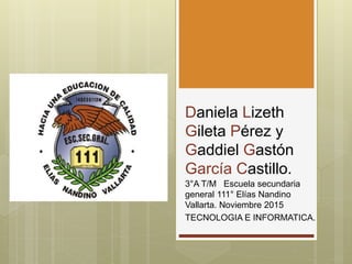 Daniela Lizeth
Gileta Pérez y
Gaddiel Gastón
García Castillo.
3°A T/M Escuela secundaria
general 111° Elías Nandino
Vallarta. Noviembre 2015
TECNOLOGIA E INFORMATICA.
 