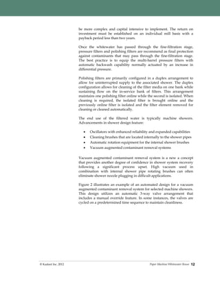 Paper Machine Whitewater Reuse© Kadant Inc. 2012 12
be more complex and capital intensive to implement. The return on
investment must be established on an individual mill basis with a
payback period less than two years.
Once the whitewater has passed through the fine-filtration stage,
pressure filters and polishing filters are recommend as final protection
against contaminants that may pass through the fine-filtration stage.
The best practice is to equip the multi-barrel pressure filters with
automatic backwash capability normally actuated by an increase in
differential pressure.
Polishing filters are primarily configured in a duplex arrangement to
allow for uninterrupted supply to the associated shower. The duplex
configuration allows for cleaning of the filter media on one bank while
sustaining flow on the in-service bank of filters. This arrangement
maintains one polishing filter online while the second is isolated. When
cleaning is required, the isolated filter is brought online and the
previously online filter is isolated and the filter element removed for
cleaning or cleaned automatically.
The end use of the filtered water is typically machine showers.
Advancements in shower design feature:
 Oscillators with enhanced reliability and expanded capabilities
 Cleaning brushes that are located internally to the shower pipes
 Automatic rotation equipment for the internal shower brushes
 Vacuum augmented contaminant removal systems
Vacuum augmented contaminant removal system is a new a concept
that provides another degree of confidence in shower system recovery
following a significant process upset. High vacuum used in
combination with internal shower pipe rotating brushes can often
eliminate shower nozzle plugging in difficult applications.
Figure 2 illustrates an example of an automated design for a vacuum
augmented contaminant removal system for selected machine showers.
This design utilizes an automatic 3-way valve arrangement that
includes a manual override feature. In some instances, the valves are
cycled on a predetermined time sequence to maintain cleanliness.
 