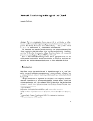 Network Monitoring in the age of the Cloud

Augusto Ciuffoletti




Abstract Network virtualization plays a relevant role in provisioning an Infras-
tructure as a Service (IaaS), implementing the fabric that interconnects virtual com-
ponents. We identify the standard protocol IEEE802.1Q 1 , that describes Virtual
LAN (VLAN) functionalities, as a cornerstone in this architecture.
   We distinguish two aspects of virtual networking: one related to the user of the
virtual connectivity, the other related to the provider that implements virtual con-
nectivity. We describe these aspects, and put them into relation with commercial
products considered typical: Amazon EC22 and VMware3 .
   Next we devise network monitoring features that are appropriate in the user and
in the provider environments. It turns out that there are signiﬁcant differences be-
tween the two, and we conclude with directions for future research in the ﬁeld.



1 Introduction

One of the reasons that sustain the peak of popularity reached by the cloud com-
puting concept, is that it aggregates a number of extremely effective techniques into
a unique abstraction, which is intuitively understandable also without a technical
background.
   The pieces that come to implement the concept of cloud computing are many,
and come from all ﬁelds of information technology: from the point of view of the
software architecture it is a descendant of Web Services, from that of processing
resources it inherits from cluster computing, from the point of view of storage man-

Augusto Ciuffoletti
Dipartimento di Informatica Universit` di Pisa e-mail: augusto@di.unipi.it
                                     a
1 IEEE and 802 are registered trademarks of The Institute of Electrical and Electronics Engineers,
Inc.
2 Amazon Elastic Compute Cloud (Amazon EC2) [2] is a trademark of Amazon.com
3 VMware is a trademark of VMware, Inc.




                                                                                                1
 