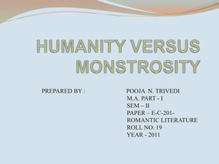 HUMANITY VERSUS MONSTROSITY                    PREPARED BY :                           POOJA  N. TRIVEDI                                                                              M.A. PART - I                                                                             SEM – II                                                                            PAPER – E-C-201-                                                                              ROMANTIC LITERATURE                                                                            ROLL NO. 19                                                                            YEAR - 2011     