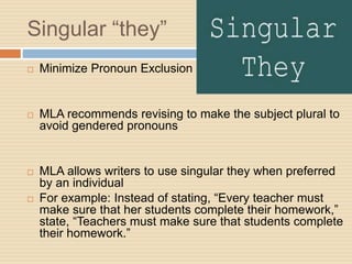 Singular “they”
 Minimize Pronoun Exclusion
 MLA recommends revising to make the subject plural to
avoid gendered pronouns
 MLA allows writers to use singular they when preferred
by an individual
 For example: Instead of stating, “Every teacher must
make sure that her students complete their homework,”
state, “Teachers must make sure that students complete
their homework.”
 