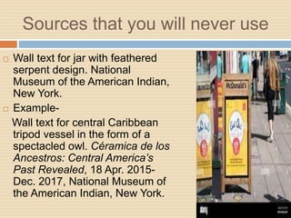 Sources that you will never use
 Wall text for jar with feathered
serpent design. National
Museum of the American Indian,
New York.
 Example-
Wall text for central Caribbean
tripod vessel in the form of a
spectacled owl. Céramica de los
Ancestros: Central America’s
Past Revealed, 18 Apr. 2015-
Dec. 2017, National Museum of
the American Indian, New York.
 