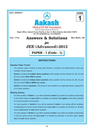 (1)
Answers & Solutions
forforforforfor
JEE (Advanced)-2013
Time : 3 hrs. Max. Marks: 180
INSTRUCTIONS
Question Paper Format
The question paper consists of three parts (Physics, Chemistry and Mathematics). Each part
consists of three sections.
Section 1 contains 10 multiple choice questions. Each question has four choices (A), (B), (C) and
(D) out of which ONLY ONE is correct.
Section 2 contains 5 multiple choice questions. Each question has four choices (A), (B), (C) and
(D) out of which ONE or MORE are correct.
Section 3 contains 5 questions. The answer to each question is a single-digit integer, ranging from
0 to 9 (both inclusive).
Marking Scheme
For each question in Section 1, you will be awarded 2 marks if you darken the bubble corresponding
to the correct answer and zero mark if no bubbles are darkened. No negative marks will be awarded
for incorrect answers in this section.
For each question in Section 2, you will be awarded 4 marks if you darken all the bubble(s)
corresponding to only the correct answer(s) and zero mark if no bubbles are darkened. In all other
cases, minus one (–1) mark will be awarded.
For each question in Section 3, you will be awarded 4 marks if you darken the bubble corresponding
to only the correct answer and zero mark if no bubbles are darkened. In all other cases, minus
one (–1) mark will be awarded.
DATE : 02/06/2013
PAPER - 1 (Code - 1)
CODE
1
Regd. Office : Aakash Tower, Plot No.-4, Sec-11, MLU, Dwarka, New Delhi-110075
Ph.: 011-47623456 Fax : 011-47623472
 