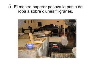 5.  El mestre paperer posava la pasta de roba a sobre d'unes filigranes. 