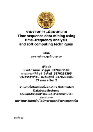 รายงานการแปลบทความ
   Time sequence data mining using
       time–frequency analysis
    and soft computing techniques

                      เสนอ
             อาจารย์ ดร.ผุสดี บุญรอด


                   ผู้จัดทำา
      นายจักรพันธ์ จารุภูมิ 5370281189
     นายณรงค์พิสิษฐ์ อึ้งรังษี 5370281395
    นางสาวสรารัตน์ คงสัมฤทธิ์ 5370281403
               IT แผน ข Sec.2

  รายงานนี้เป็นส่วนหนึ่งของวิชา Distributed
             Database Systems
  คณะเทคโนโลยีสารสนเทศ สาขาเทคโนโลยี
                  สารสนเทศ
มหาวิทยาลัยเทคโนโลยีพระจอมเกล้าพระนครเหนือ




บทคัดย่อ
 