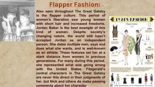 Flapper Fashion:
Also seen throughout The Great Gatsby
is the flapper culture. This period of
women’s liberation saw young women
with short hair and increased freedoms.
Jordan Baker is the best example of this
kind of woman. Despite society’s
changing nature, the world still hasn’t
accepted Jordan as an independent
person. She dates multiple men, says and
does what she wants, and is well-known
as an athlete. These features set her at a
stark distance from women in previous
generations. For many during this period,
she represented what was going wrong
with the United States. Fitzgerald’s
central characters in The Great Gatsby
are never this direct in their judgments of
her, but Nick and others do make passing
comments about her character
 