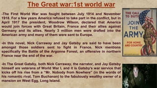 The Great war:1st world war
-The First World War was fought between July 1914 and November
1918. For a few years America refused to take part in the conflict, but in
April 1917 the president, Woodrow Wilson, declared that America
would join forces with Great Britain, France and their allies against
Germany and its allies. Nearly 3 million men were drafted into the
American army and many of them were sent to Europe.
-In this novel, Nick Carraway and Jay Gatsby are said to have been
amongst those soldiers sent to fight in France. Nick mentions
specifically the Battle of the Argonne Forest, an offensive in northern
France near the end of the war.
-In The Great Gatsby, both Nick Carraway, the narrator, and Jay Gatsby
himself are veterans of World War I, and it is Gatsby's war service that
kicks off his rise from a “Mr. Nobody from Nowhere” (in the words of
his romantic rival, Tom Buchanan) to the fabulously wealthy owner of a
mansion on West Egg, Long Island.
 