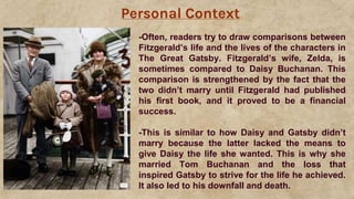 Personal Context
-Often, readers try to draw comparisons between
Fitzgerald’s life and the lives of the characters in
The Great Gatsby. Fitzgerald’s wife, Zelda, is
sometimes compared to Daisy Buchanan. This
comparison is strengthened by the fact that the
two didn’t marry until Fitzgerald had published
his first book, and it proved to be a financial
success.
-This is similar to how Daisy and Gatsby didn’t
marry because the latter lacked the means to
give Daisy the life she wanted. This is why she
married Tom Buchanan and the loss that
inspired Gatsby to strive for the life he achieved.
It also led to his downfall and death.
 