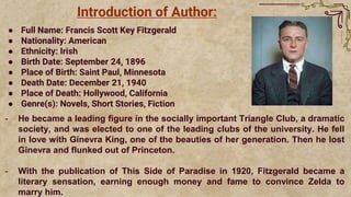 Introduction of Author:
● Full Name: Francis Scott Key Fitzgerald
● Nationality: American
● Ethnicity: Irish
● Birth Date: September 24, 1896
● Place of Birth: Saint Paul, Minnesota
● Death Date: December 21, 1940
● Place of Death: Hollywood, California
● Genre(s): Novels, Short Stories, Fiction
- He became a leading figure in the socially important Triangle Club, a dramatic
society, and was elected to one of the leading clubs of the university. He fell
in love with Ginevra King, one of the beauties of her generation. Then he lost
Ginevra and flunked out of Princeton.
- With the publication of This Side of Paradise in 1920, Fitzgerald became a
literary sensation, earning enough money and fame to convince Zelda to
marry him.
 
